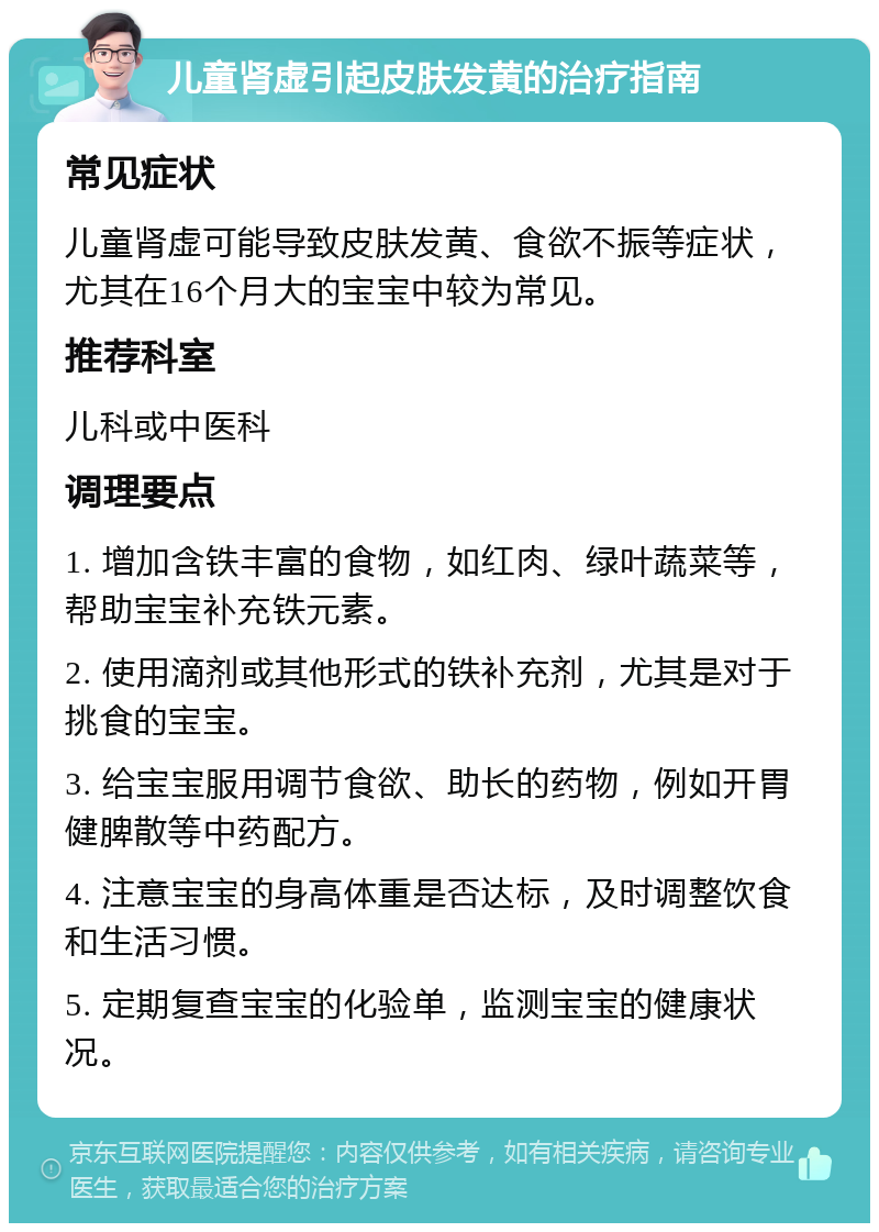 儿童肾虚引起皮肤发黄的治疗指南 常见症状 儿童肾虚可能导致皮肤发黄、食欲不振等症状，尤其在16个月大的宝宝中较为常见。 推荐科室 儿科或中医科 调理要点 1. 增加含铁丰富的食物，如红肉、绿叶蔬菜等，帮助宝宝补充铁元素。 2. 使用滴剂或其他形式的铁补充剂，尤其是对于挑食的宝宝。 3. 给宝宝服用调节食欲、助长的药物，例如开胃健脾散等中药配方。 4. 注意宝宝的身高体重是否达标，及时调整饮食和生活习惯。 5. 定期复查宝宝的化验单，监测宝宝的健康状况。