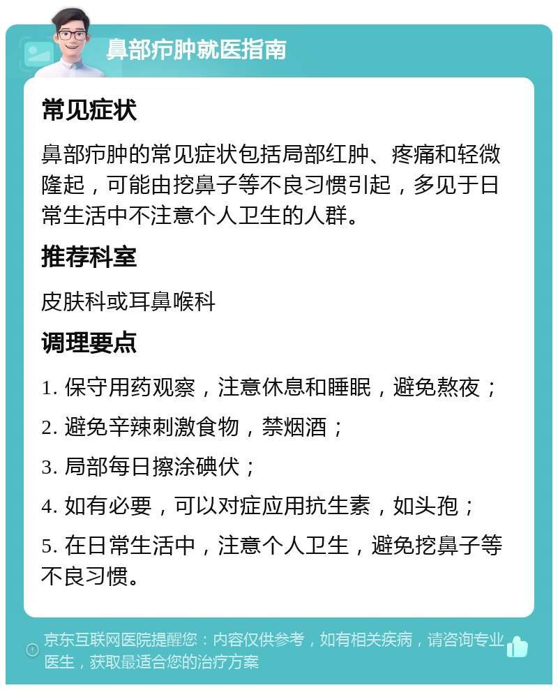 鼻部疖肿就医指南 常见症状 鼻部疖肿的常见症状包括局部红肿、疼痛和轻微隆起，可能由挖鼻子等不良习惯引起，多见于日常生活中不注意个人卫生的人群。 推荐科室 皮肤科或耳鼻喉科 调理要点 1. 保守用药观察，注意休息和睡眠，避免熬夜； 2. 避免辛辣刺激食物，禁烟酒； 3. 局部每日擦涂碘伏； 4. 如有必要，可以对症应用抗生素，如头孢； 5. 在日常生活中，注意个人卫生，避免挖鼻子等不良习惯。