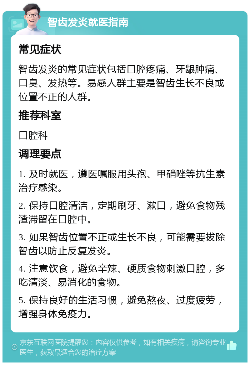 智齿发炎就医指南 常见症状 智齿发炎的常见症状包括口腔疼痛、牙龈肿痛、口臭、发热等。易感人群主要是智齿生长不良或位置不正的人群。 推荐科室 口腔科 调理要点 1. 及时就医，遵医嘱服用头孢、甲硝唑等抗生素治疗感染。 2. 保持口腔清洁，定期刷牙、漱口，避免食物残渣滞留在口腔中。 3. 如果智齿位置不正或生长不良，可能需要拔除智齿以防止反复发炎。 4. 注意饮食，避免辛辣、硬质食物刺激口腔，多吃清淡、易消化的食物。 5. 保持良好的生活习惯，避免熬夜、过度疲劳，增强身体免疫力。