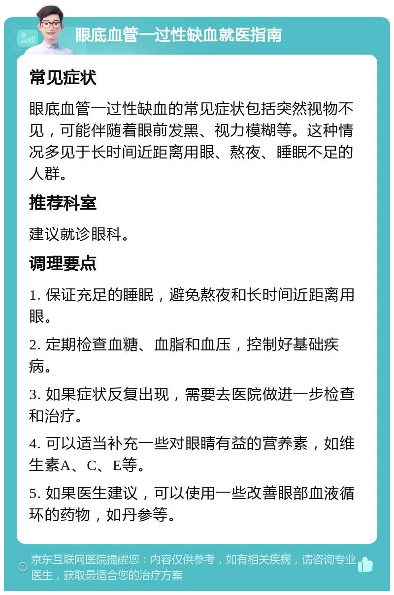 眼底血管一过性缺血就医指南 常见症状 眼底血管一过性缺血的常见症状包括突然视物不见，可能伴随着眼前发黑、视力模糊等。这种情况多见于长时间近距离用眼、熬夜、睡眠不足的人群。 推荐科室 建议就诊眼科。 调理要点 1. 保证充足的睡眠，避免熬夜和长时间近距离用眼。 2. 定期检查血糖、血脂和血压，控制好基础疾病。 3. 如果症状反复出现，需要去医院做进一步检查和治疗。 4. 可以适当补充一些对眼睛有益的营养素，如维生素A、C、E等。 5. 如果医生建议，可以使用一些改善眼部血液循环的药物，如丹参等。