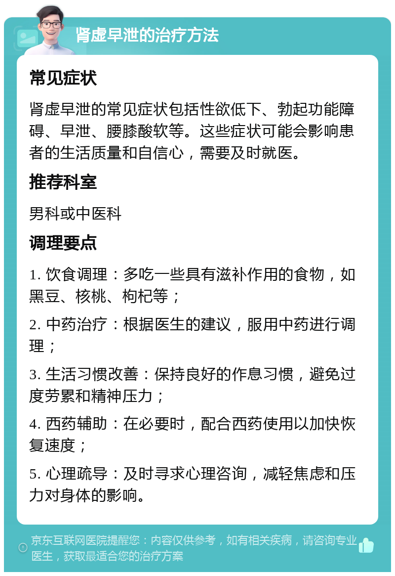 肾虚早泄的治疗方法 常见症状 肾虚早泄的常见症状包括性欲低下、勃起功能障碍、早泄、腰膝酸软等。这些症状可能会影响患者的生活质量和自信心，需要及时就医。 推荐科室 男科或中医科 调理要点 1. 饮食调理：多吃一些具有滋补作用的食物，如黑豆、核桃、枸杞等； 2. 中药治疗：根据医生的建议，服用中药进行调理； 3. 生活习惯改善：保持良好的作息习惯，避免过度劳累和精神压力； 4. 西药辅助：在必要时，配合西药使用以加快恢复速度； 5. 心理疏导：及时寻求心理咨询，减轻焦虑和压力对身体的影响。