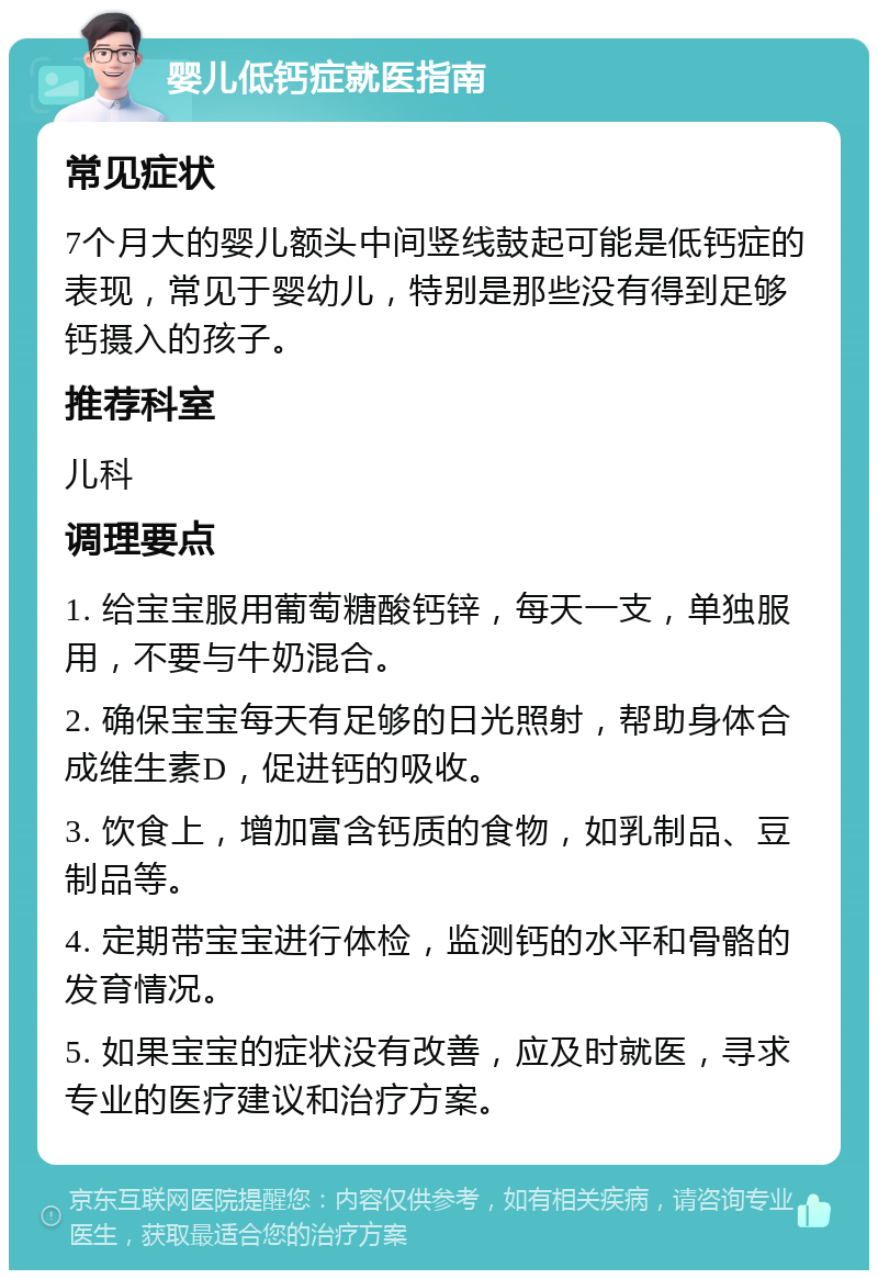 婴儿低钙症就医指南 常见症状 7个月大的婴儿额头中间竖线鼓起可能是低钙症的表现，常见于婴幼儿，特别是那些没有得到足够钙摄入的孩子。 推荐科室 儿科 调理要点 1. 给宝宝服用葡萄糖酸钙锌，每天一支，单独服用，不要与牛奶混合。 2. 确保宝宝每天有足够的日光照射，帮助身体合成维生素D，促进钙的吸收。 3. 饮食上，增加富含钙质的食物，如乳制品、豆制品等。 4. 定期带宝宝进行体检，监测钙的水平和骨骼的发育情况。 5. 如果宝宝的症状没有改善，应及时就医，寻求专业的医疗建议和治疗方案。