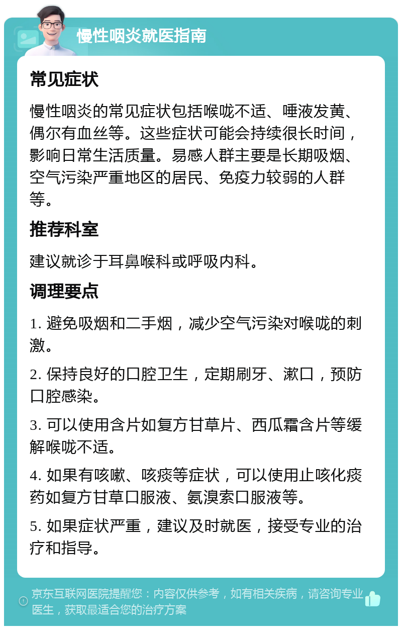 慢性咽炎就医指南 常见症状 慢性咽炎的常见症状包括喉咙不适、唾液发黄、偶尔有血丝等。这些症状可能会持续很长时间，影响日常生活质量。易感人群主要是长期吸烟、空气污染严重地区的居民、免疫力较弱的人群等。 推荐科室 建议就诊于耳鼻喉科或呼吸内科。 调理要点 1. 避免吸烟和二手烟，减少空气污染对喉咙的刺激。 2. 保持良好的口腔卫生，定期刷牙、漱口，预防口腔感染。 3. 可以使用含片如复方甘草片、西瓜霜含片等缓解喉咙不适。 4. 如果有咳嗽、咳痰等症状，可以使用止咳化痰药如复方甘草口服液、氨溴索口服液等。 5. 如果症状严重，建议及时就医，接受专业的治疗和指导。