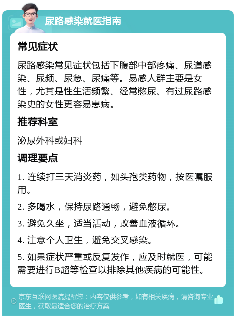 尿路感染就医指南 常见症状 尿路感染常见症状包括下腹部中部疼痛、尿道感染、尿频、尿急、尿痛等。易感人群主要是女性，尤其是性生活频繁、经常憋尿、有过尿路感染史的女性更容易患病。 推荐科室 泌尿外科或妇科 调理要点 1. 连续打三天消炎药，如头孢类药物，按医嘱服用。 2. 多喝水，保持尿路通畅，避免憋尿。 3. 避免久坐，适当活动，改善血液循环。 4. 注意个人卫生，避免交叉感染。 5. 如果症状严重或反复发作，应及时就医，可能需要进行B超等检查以排除其他疾病的可能性。