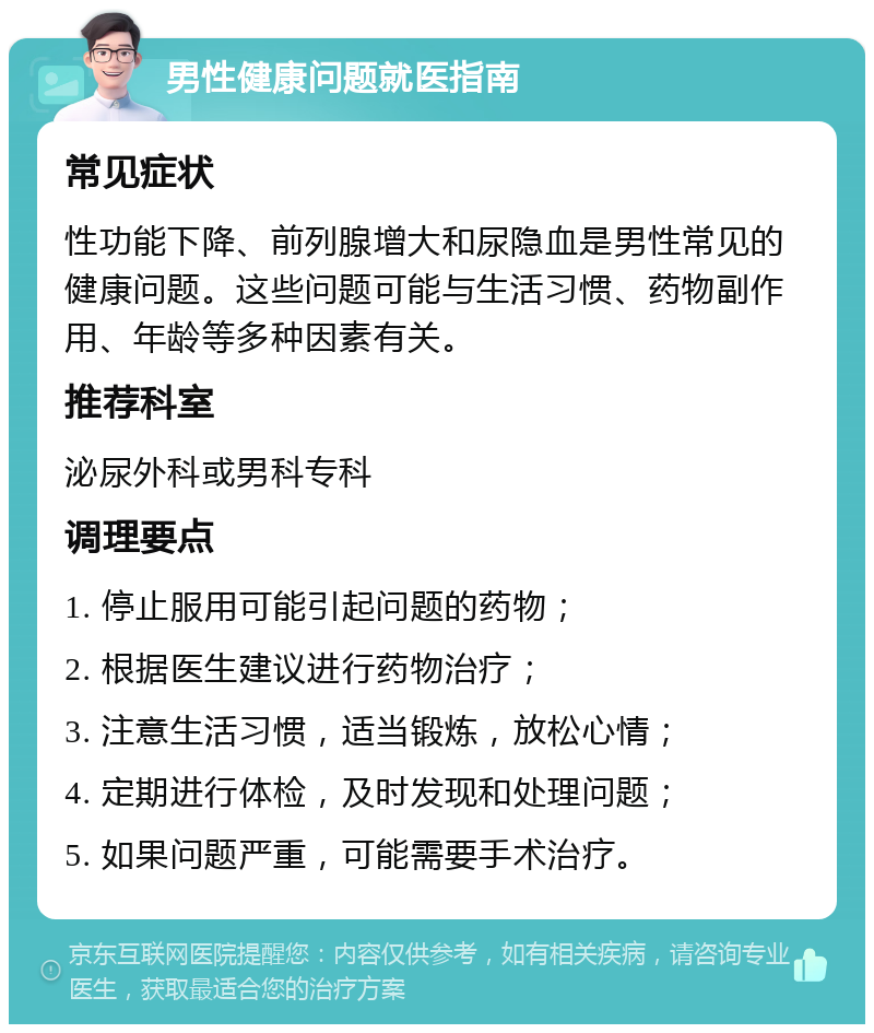 男性健康问题就医指南 常见症状 性功能下降、前列腺增大和尿隐血是男性常见的健康问题。这些问题可能与生活习惯、药物副作用、年龄等多种因素有关。 推荐科室 泌尿外科或男科专科 调理要点 1. 停止服用可能引起问题的药物； 2. 根据医生建议进行药物治疗； 3. 注意生活习惯，适当锻炼，放松心情； 4. 定期进行体检，及时发现和处理问题； 5. 如果问题严重，可能需要手术治疗。