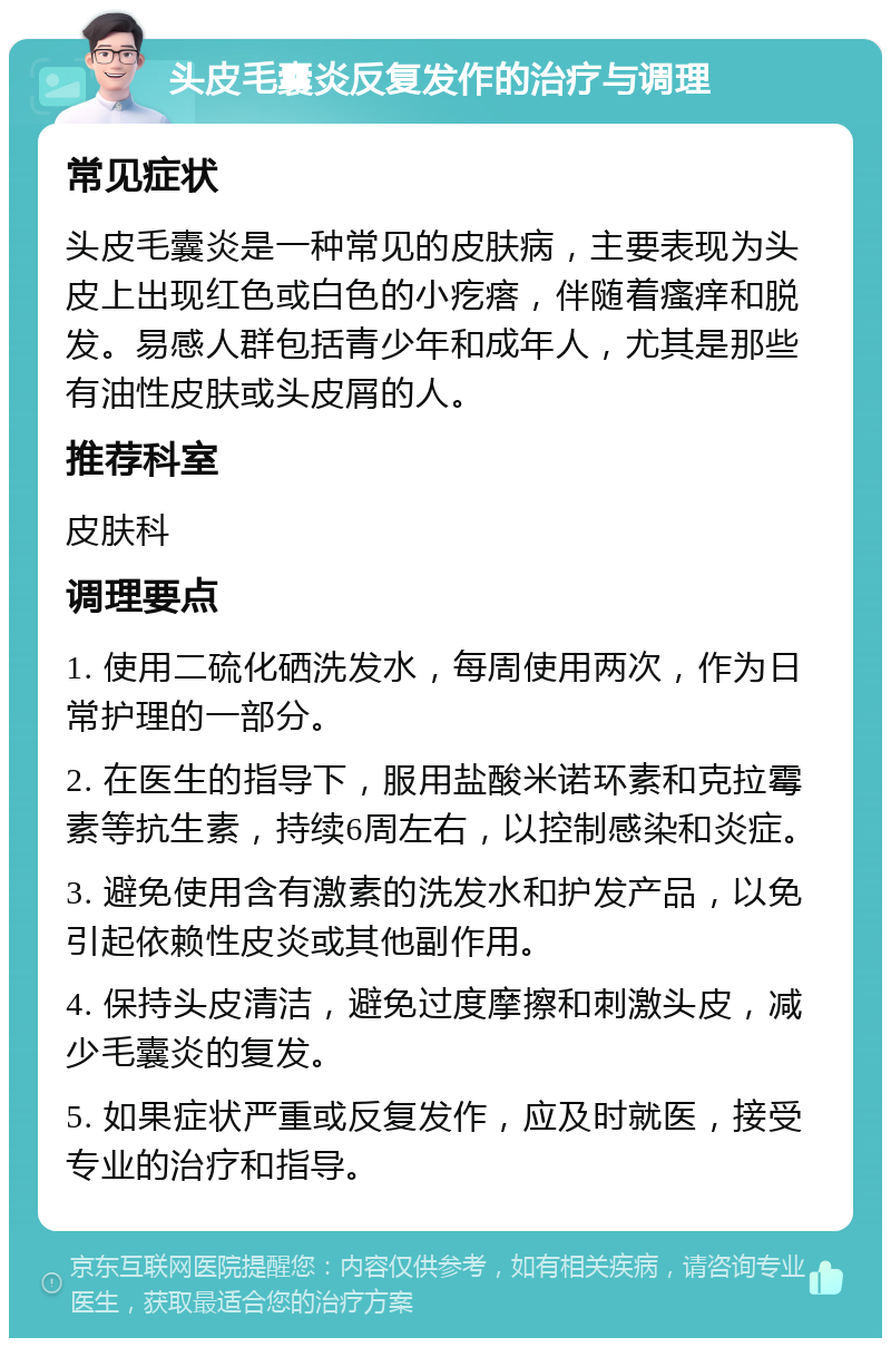 头皮毛囊炎反复发作的治疗与调理 常见症状 头皮毛囊炎是一种常见的皮肤病，主要表现为头皮上出现红色或白色的小疙瘩，伴随着瘙痒和脱发。易感人群包括青少年和成年人，尤其是那些有油性皮肤或头皮屑的人。 推荐科室 皮肤科 调理要点 1. 使用二硫化硒洗发水，每周使用两次，作为日常护理的一部分。 2. 在医生的指导下，服用盐酸米诺环素和克拉霉素等抗生素，持续6周左右，以控制感染和炎症。 3. 避免使用含有激素的洗发水和护发产品，以免引起依赖性皮炎或其他副作用。 4. 保持头皮清洁，避免过度摩擦和刺激头皮，减少毛囊炎的复发。 5. 如果症状严重或反复发作，应及时就医，接受专业的治疗和指导。