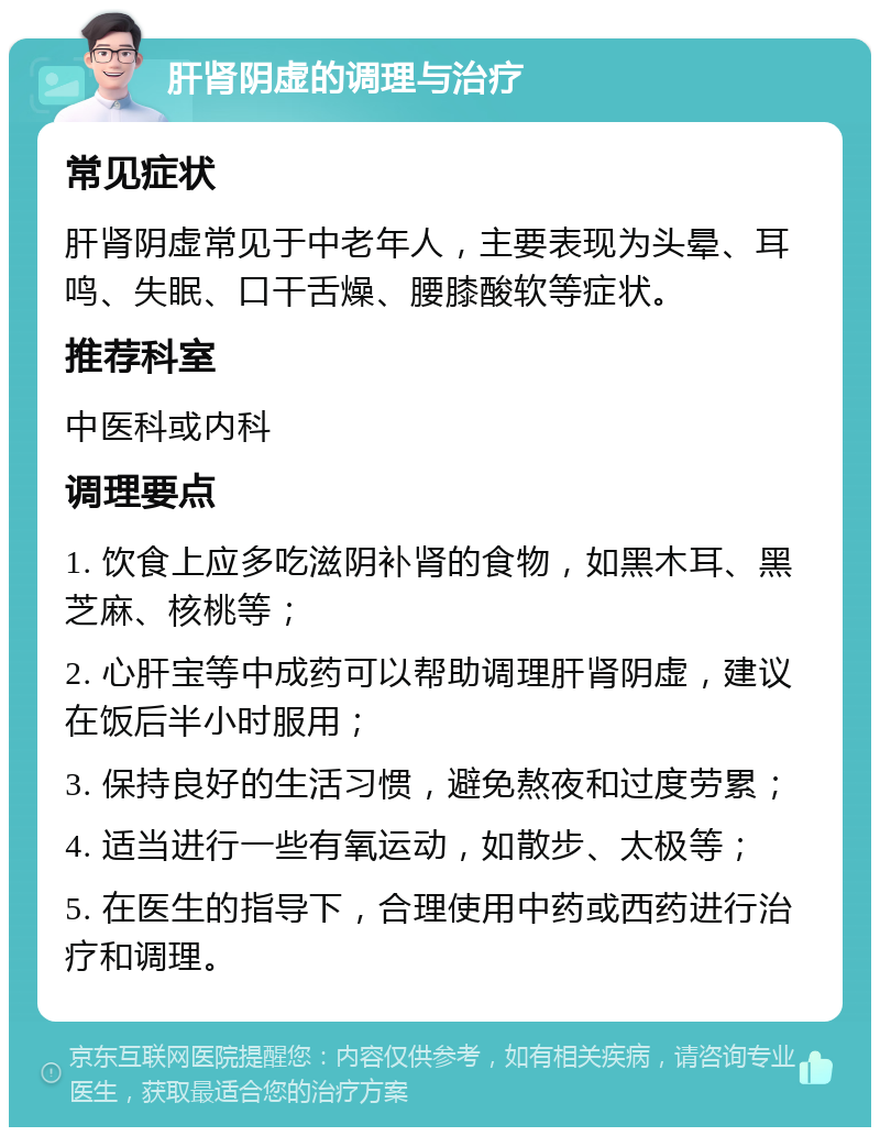 肝肾阴虚的调理与治疗 常见症状 肝肾阴虚常见于中老年人，主要表现为头晕、耳鸣、失眠、口干舌燥、腰膝酸软等症状。 推荐科室 中医科或内科 调理要点 1. 饮食上应多吃滋阴补肾的食物，如黑木耳、黑芝麻、核桃等； 2. 心肝宝等中成药可以帮助调理肝肾阴虚，建议在饭后半小时服用； 3. 保持良好的生活习惯，避免熬夜和过度劳累； 4. 适当进行一些有氧运动，如散步、太极等； 5. 在医生的指导下，合理使用中药或西药进行治疗和调理。