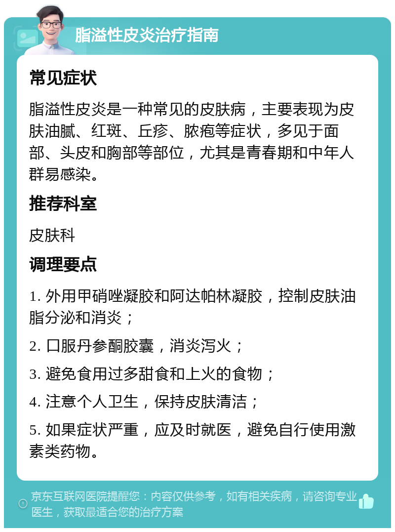 脂溢性皮炎治疗指南 常见症状 脂溢性皮炎是一种常见的皮肤病，主要表现为皮肤油腻、红斑、丘疹、脓疱等症状，多见于面部、头皮和胸部等部位，尤其是青春期和中年人群易感染。 推荐科室 皮肤科 调理要点 1. 外用甲硝唑凝胶和阿达帕林凝胶，控制皮肤油脂分泌和消炎； 2. 口服丹参酮胶囊，消炎泻火； 3. 避免食用过多甜食和上火的食物； 4. 注意个人卫生，保持皮肤清洁； 5. 如果症状严重，应及时就医，避免自行使用激素类药物。