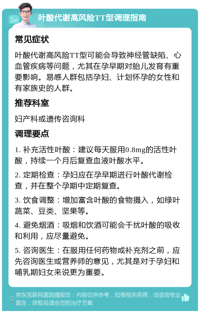 叶酸代谢高风险TT型调理指南 常见症状 叶酸代谢高风险TT型可能会导致神经管缺陷、心血管疾病等问题，尤其在孕早期对胎儿发育有重要影响。易感人群包括孕妇、计划怀孕的女性和有家族史的人群。 推荐科室 妇产科或遗传咨询科 调理要点 1. 补充活性叶酸：建议每天服用0.8mg的活性叶酸，持续一个月后复查血液叶酸水平。 2. 定期检查：孕妇应在孕早期进行叶酸代谢检查，并在整个孕期中定期复查。 3. 饮食调整：增加富含叶酸的食物摄入，如绿叶蔬菜、豆类、坚果等。 4. 避免烟酒：吸烟和饮酒可能会干扰叶酸的吸收和利用，应尽量避免。 5. 咨询医生：在服用任何药物或补充剂之前，应先咨询医生或营养师的意见，尤其是对于孕妇和哺乳期妇女来说更为重要。