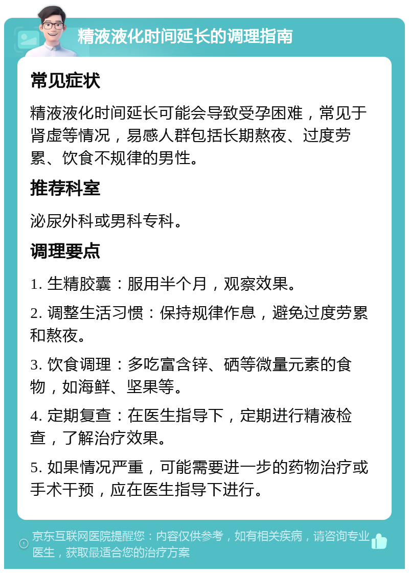 精液液化时间延长的调理指南 常见症状 精液液化时间延长可能会导致受孕困难，常见于肾虚等情况，易感人群包括长期熬夜、过度劳累、饮食不规律的男性。 推荐科室 泌尿外科或男科专科。 调理要点 1. 生精胶囊：服用半个月，观察效果。 2. 调整生活习惯：保持规律作息，避免过度劳累和熬夜。 3. 饮食调理：多吃富含锌、硒等微量元素的食物，如海鲜、坚果等。 4. 定期复查：在医生指导下，定期进行精液检查，了解治疗效果。 5. 如果情况严重，可能需要进一步的药物治疗或手术干预，应在医生指导下进行。