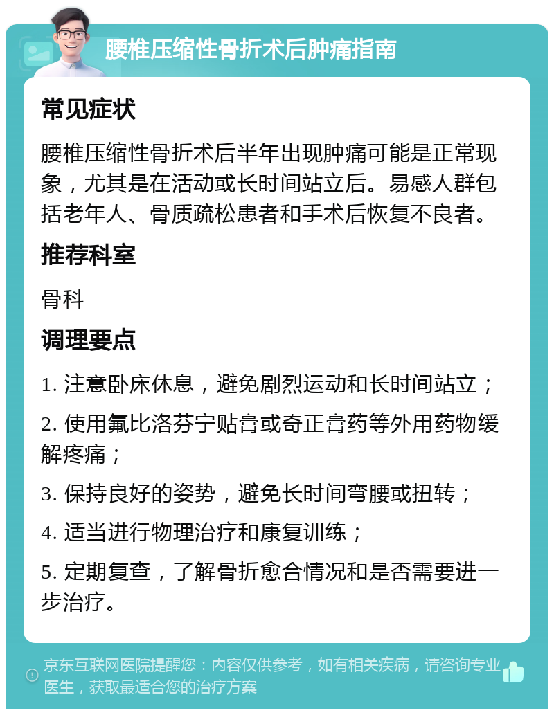 腰椎压缩性骨折术后肿痛指南 常见症状 腰椎压缩性骨折术后半年出现肿痛可能是正常现象，尤其是在活动或长时间站立后。易感人群包括老年人、骨质疏松患者和手术后恢复不良者。 推荐科室 骨科 调理要点 1. 注意卧床休息，避免剧烈运动和长时间站立； 2. 使用氟比洛芬宁贴膏或奇正膏药等外用药物缓解疼痛； 3. 保持良好的姿势，避免长时间弯腰或扭转； 4. 适当进行物理治疗和康复训练； 5. 定期复查，了解骨折愈合情况和是否需要进一步治疗。