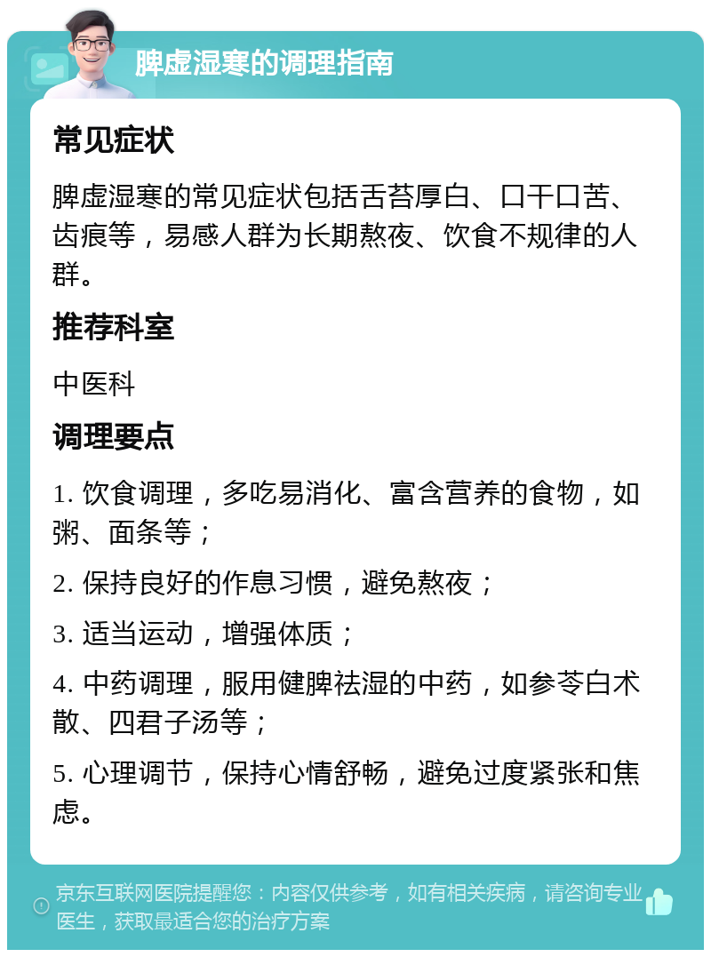 脾虚湿寒的调理指南 常见症状 脾虚湿寒的常见症状包括舌苔厚白、口干口苦、齿痕等，易感人群为长期熬夜、饮食不规律的人群。 推荐科室 中医科 调理要点 1. 饮食调理，多吃易消化、富含营养的食物，如粥、面条等； 2. 保持良好的作息习惯，避免熬夜； 3. 适当运动，增强体质； 4. 中药调理，服用健脾祛湿的中药，如参苓白术散、四君子汤等； 5. 心理调节，保持心情舒畅，避免过度紧张和焦虑。