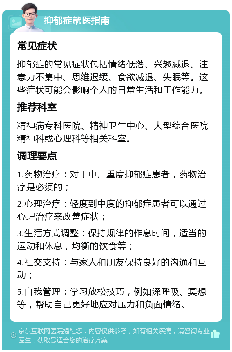 抑郁症就医指南 常见症状 抑郁症的常见症状包括情绪低落、兴趣减退、注意力不集中、思维迟缓、食欲减退、失眠等。这些症状可能会影响个人的日常生活和工作能力。 推荐科室 精神病专科医院、精神卫生中心、大型综合医院精神科或心理科等相关科室。 调理要点 1.药物治疗：对于中、重度抑郁症患者，药物治疗是必须的； 2.心理治疗：轻度到中度的抑郁症患者可以通过心理治疗来改善症状； 3.生活方式调整：保持规律的作息时间，适当的运动和休息，均衡的饮食等； 4.社交支持：与家人和朋友保持良好的沟通和互动； 5.自我管理：学习放松技巧，例如深呼吸、冥想等，帮助自己更好地应对压力和负面情绪。