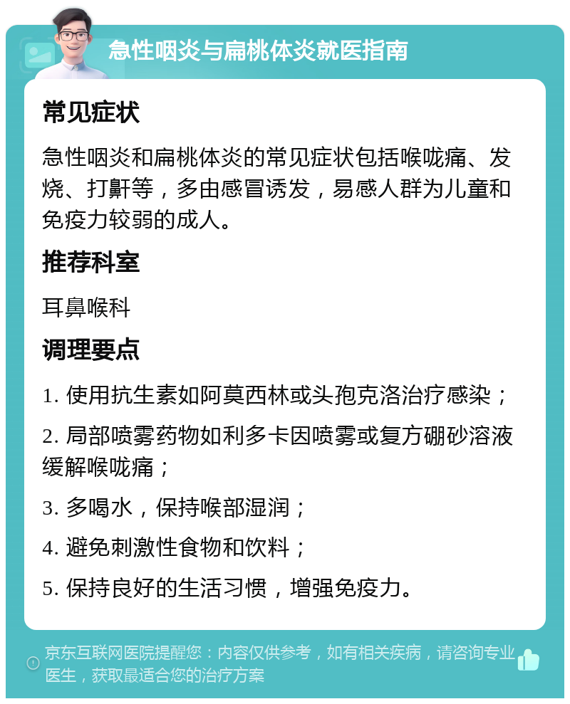 急性咽炎与扁桃体炎就医指南 常见症状 急性咽炎和扁桃体炎的常见症状包括喉咙痛、发烧、打鼾等，多由感冒诱发，易感人群为儿童和免疫力较弱的成人。 推荐科室 耳鼻喉科 调理要点 1. 使用抗生素如阿莫西林或头孢克洛治疗感染； 2. 局部喷雾药物如利多卡因喷雾或复方硼砂溶液缓解喉咙痛； 3. 多喝水，保持喉部湿润； 4. 避免刺激性食物和饮料； 5. 保持良好的生活习惯，增强免疫力。