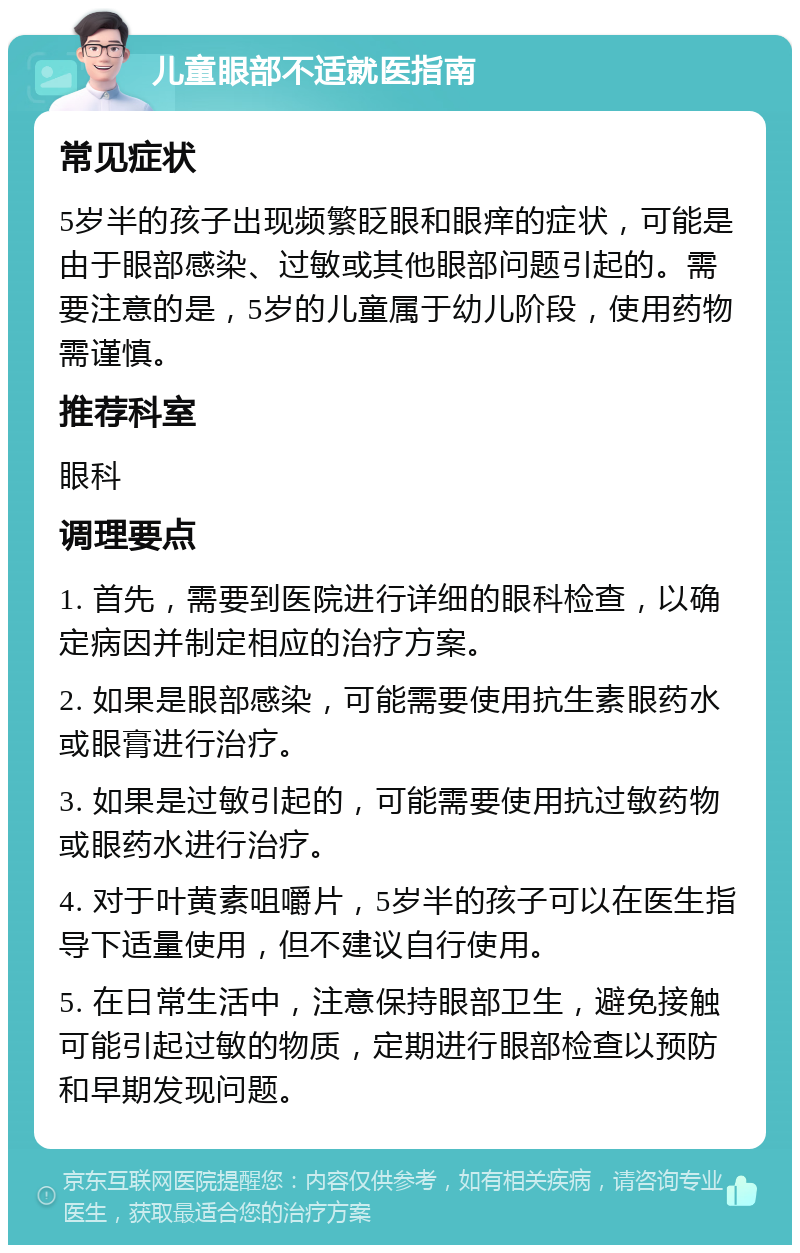 儿童眼部不适就医指南 常见症状 5岁半的孩子出现频繁眨眼和眼痒的症状，可能是由于眼部感染、过敏或其他眼部问题引起的。需要注意的是，5岁的儿童属于幼儿阶段，使用药物需谨慎。 推荐科室 眼科 调理要点 1. 首先，需要到医院进行详细的眼科检查，以确定病因并制定相应的治疗方案。 2. 如果是眼部感染，可能需要使用抗生素眼药水或眼膏进行治疗。 3. 如果是过敏引起的，可能需要使用抗过敏药物或眼药水进行治疗。 4. 对于叶黄素咀嚼片，5岁半的孩子可以在医生指导下适量使用，但不建议自行使用。 5. 在日常生活中，注意保持眼部卫生，避免接触可能引起过敏的物质，定期进行眼部检查以预防和早期发现问题。