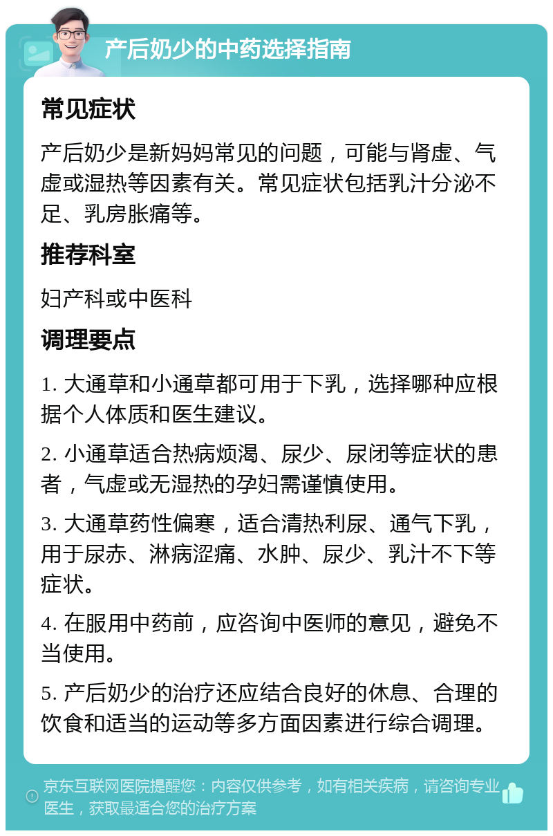 产后奶少的中药选择指南 常见症状 产后奶少是新妈妈常见的问题，可能与肾虚、气虚或湿热等因素有关。常见症状包括乳汁分泌不足、乳房胀痛等。 推荐科室 妇产科或中医科 调理要点 1. 大通草和小通草都可用于下乳，选择哪种应根据个人体质和医生建议。 2. 小通草适合热病烦渴、尿少、尿闭等症状的患者，气虚或无湿热的孕妇需谨慎使用。 3. 大通草药性偏寒，适合清热利尿、通气下乳，用于尿赤、淋病涩痛、水肿、尿少、乳汁不下等症状。 4. 在服用中药前，应咨询中医师的意见，避免不当使用。 5. 产后奶少的治疗还应结合良好的休息、合理的饮食和适当的运动等多方面因素进行综合调理。