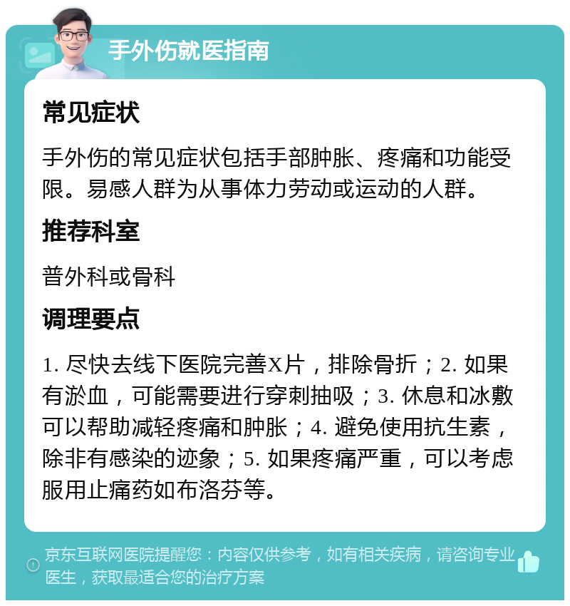 手外伤就医指南 常见症状 手外伤的常见症状包括手部肿胀、疼痛和功能受限。易感人群为从事体力劳动或运动的人群。 推荐科室 普外科或骨科 调理要点 1. 尽快去线下医院完善X片，排除骨折；2. 如果有淤血，可能需要进行穿刺抽吸；3. 休息和冰敷可以帮助减轻疼痛和肿胀；4. 避免使用抗生素，除非有感染的迹象；5. 如果疼痛严重，可以考虑服用止痛药如布洛芬等。