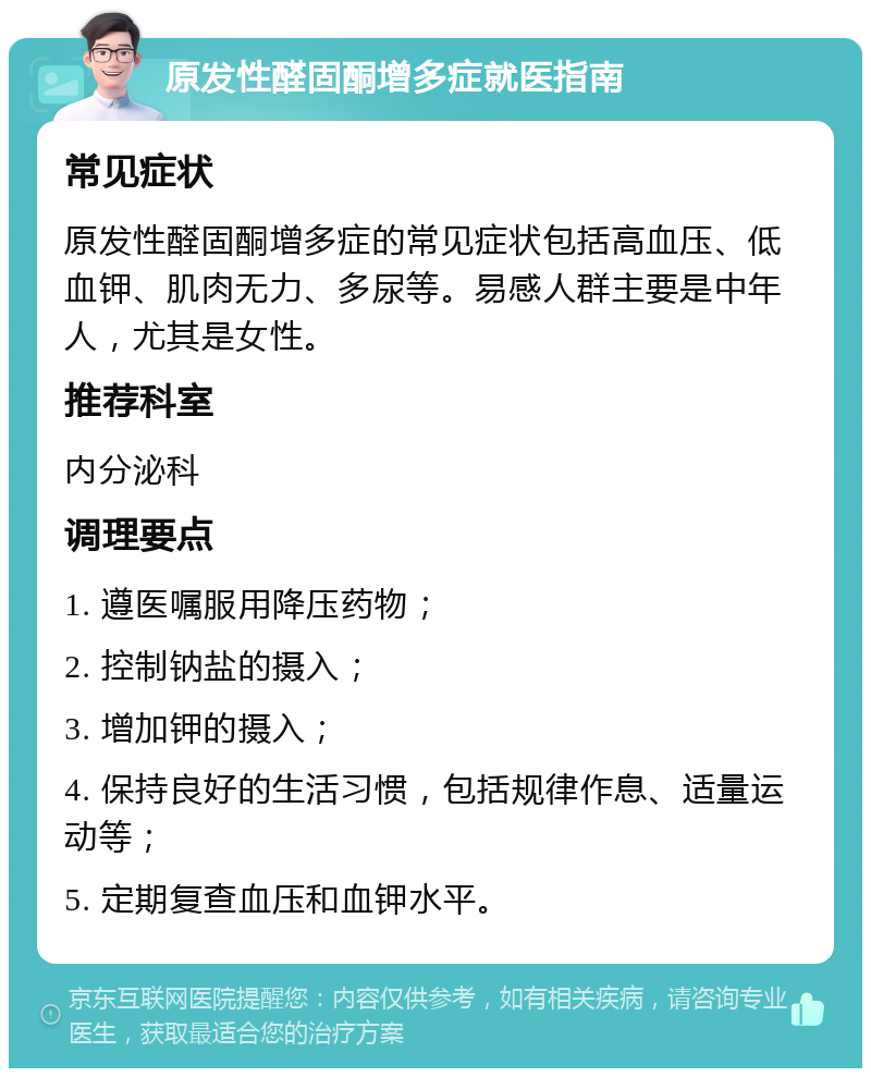 原发性醛固酮增多症就医指南 常见症状 原发性醛固酮增多症的常见症状包括高血压、低血钾、肌肉无力、多尿等。易感人群主要是中年人，尤其是女性。 推荐科室 内分泌科 调理要点 1. 遵医嘱服用降压药物； 2. 控制钠盐的摄入； 3. 增加钾的摄入； 4. 保持良好的生活习惯，包括规律作息、适量运动等； 5. 定期复查血压和血钾水平。