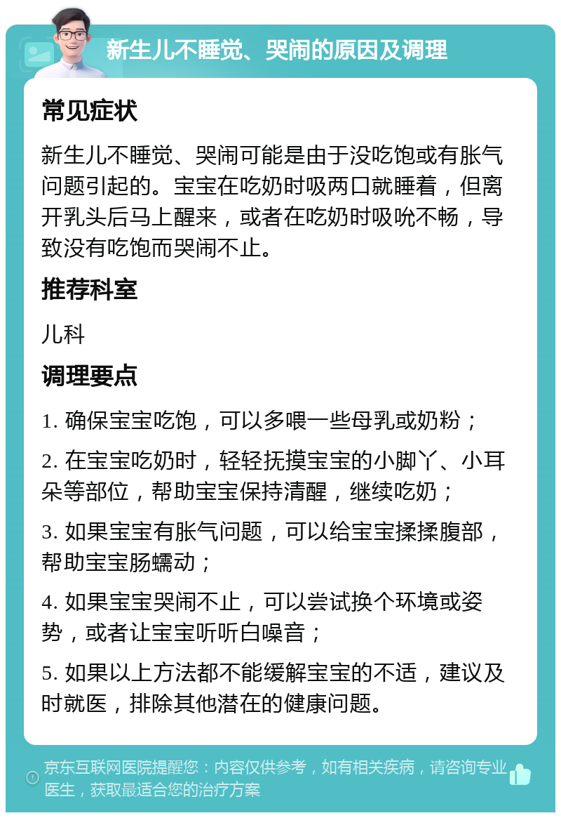 新生儿不睡觉、哭闹的原因及调理 常见症状 新生儿不睡觉、哭闹可能是由于没吃饱或有胀气问题引起的。宝宝在吃奶时吸两口就睡着，但离开乳头后马上醒来，或者在吃奶时吸吮不畅，导致没有吃饱而哭闹不止。 推荐科室 儿科 调理要点 1. 确保宝宝吃饱，可以多喂一些母乳或奶粉； 2. 在宝宝吃奶时，轻轻抚摸宝宝的小脚丫、小耳朵等部位，帮助宝宝保持清醒，继续吃奶； 3. 如果宝宝有胀气问题，可以给宝宝揉揉腹部，帮助宝宝肠蠕动； 4. 如果宝宝哭闹不止，可以尝试换个环境或姿势，或者让宝宝听听白噪音； 5. 如果以上方法都不能缓解宝宝的不适，建议及时就医，排除其他潜在的健康问题。