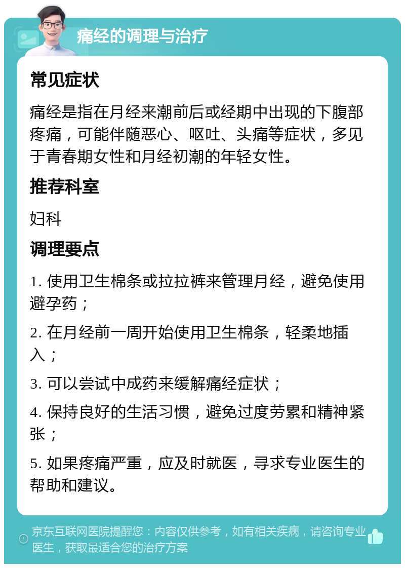 痛经的调理与治疗 常见症状 痛经是指在月经来潮前后或经期中出现的下腹部疼痛，可能伴随恶心、呕吐、头痛等症状，多见于青春期女性和月经初潮的年轻女性。 推荐科室 妇科 调理要点 1. 使用卫生棉条或拉拉裤来管理月经，避免使用避孕药； 2. 在月经前一周开始使用卫生棉条，轻柔地插入； 3. 可以尝试中成药来缓解痛经症状； 4. 保持良好的生活习惯，避免过度劳累和精神紧张； 5. 如果疼痛严重，应及时就医，寻求专业医生的帮助和建议。