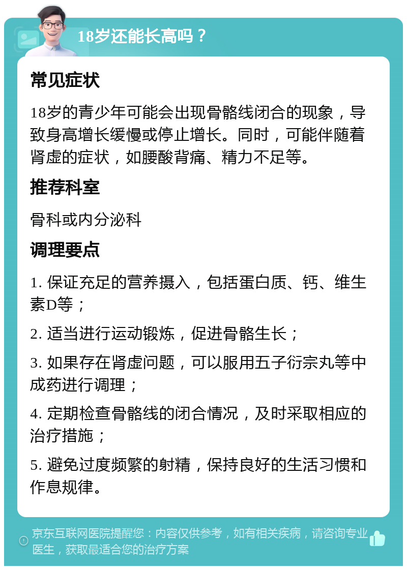 18岁还能长高吗？ 常见症状 18岁的青少年可能会出现骨骼线闭合的现象，导致身高增长缓慢或停止增长。同时，可能伴随着肾虚的症状，如腰酸背痛、精力不足等。 推荐科室 骨科或内分泌科 调理要点 1. 保证充足的营养摄入，包括蛋白质、钙、维生素D等； 2. 适当进行运动锻炼，促进骨骼生长； 3. 如果存在肾虚问题，可以服用五子衍宗丸等中成药进行调理； 4. 定期检查骨骼线的闭合情况，及时采取相应的治疗措施； 5. 避免过度频繁的射精，保持良好的生活习惯和作息规律。