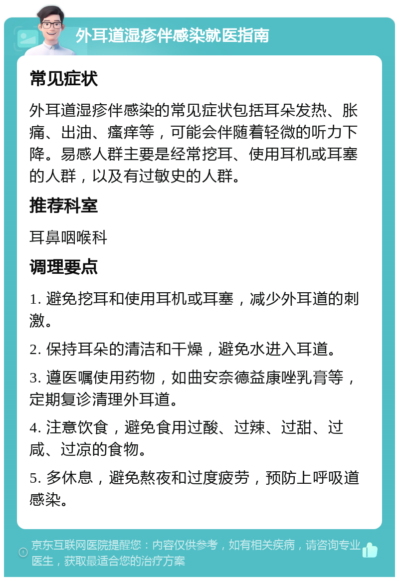 外耳道湿疹伴感染就医指南 常见症状 外耳道湿疹伴感染的常见症状包括耳朵发热、胀痛、出油、瘙痒等，可能会伴随着轻微的听力下降。易感人群主要是经常挖耳、使用耳机或耳塞的人群，以及有过敏史的人群。 推荐科室 耳鼻咽喉科 调理要点 1. 避免挖耳和使用耳机或耳塞，减少外耳道的刺激。 2. 保持耳朵的清洁和干燥，避免水进入耳道。 3. 遵医嘱使用药物，如曲安奈德益康唑乳膏等，定期复诊清理外耳道。 4. 注意饮食，避免食用过酸、过辣、过甜、过咸、过凉的食物。 5. 多休息，避免熬夜和过度疲劳，预防上呼吸道感染。