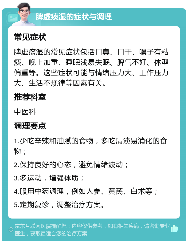 脾虚痰湿的症状与调理 常见症状 脾虚痰湿的常见症状包括口臭、口干、嗓子有粘痰、晚上加重、睡眠浅易失眠、脾气不好、体型偏重等。这些症状可能与情绪压力大、工作压力大、生活不规律等因素有关。 推荐科室 中医科 调理要点 1.少吃辛辣和油腻的食物，多吃清淡易消化的食物； 2.保持良好的心态，避免情绪波动； 3.多运动，增强体质； 4.服用中药调理，例如人参、黄芪、白术等； 5.定期复诊，调整治疗方案。