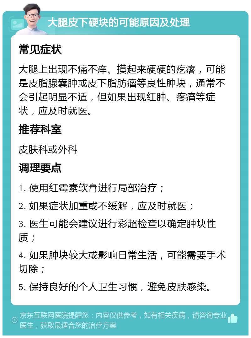 大腿皮下硬块的可能原因及处理 常见症状 大腿上出现不痛不痒、摸起来硬硬的疙瘩，可能是皮脂腺囊肿或皮下脂肪瘤等良性肿块，通常不会引起明显不适，但如果出现红肿、疼痛等症状，应及时就医。 推荐科室 皮肤科或外科 调理要点 1. 使用红霉素软膏进行局部治疗； 2. 如果症状加重或不缓解，应及时就医； 3. 医生可能会建议进行彩超检查以确定肿块性质； 4. 如果肿块较大或影响日常生活，可能需要手术切除； 5. 保持良好的个人卫生习惯，避免皮肤感染。