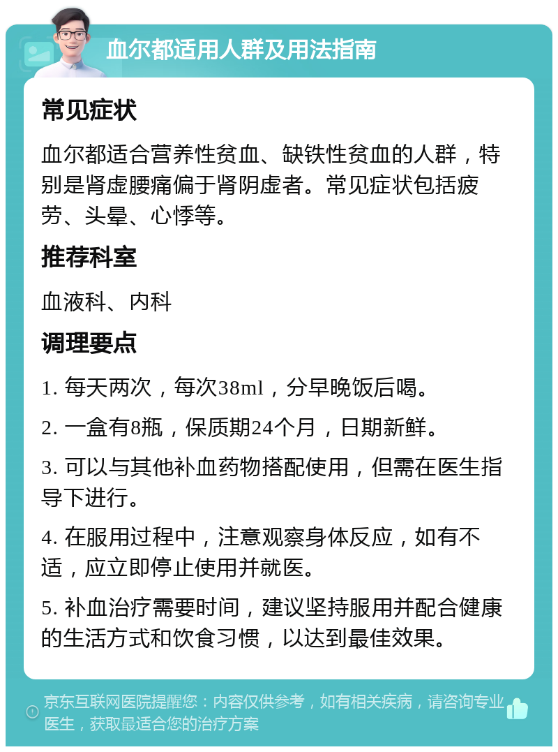 血尔都适用人群及用法指南 常见症状 血尔都适合营养性贫血、缺铁性贫血的人群，特别是肾虚腰痛偏于肾阴虚者。常见症状包括疲劳、头晕、心悸等。 推荐科室 血液科、内科 调理要点 1. 每天两次，每次38ml，分早晚饭后喝。 2. 一盒有8瓶，保质期24个月，日期新鲜。 3. 可以与其他补血药物搭配使用，但需在医生指导下进行。 4. 在服用过程中，注意观察身体反应，如有不适，应立即停止使用并就医。 5. 补血治疗需要时间，建议坚持服用并配合健康的生活方式和饮食习惯，以达到最佳效果。