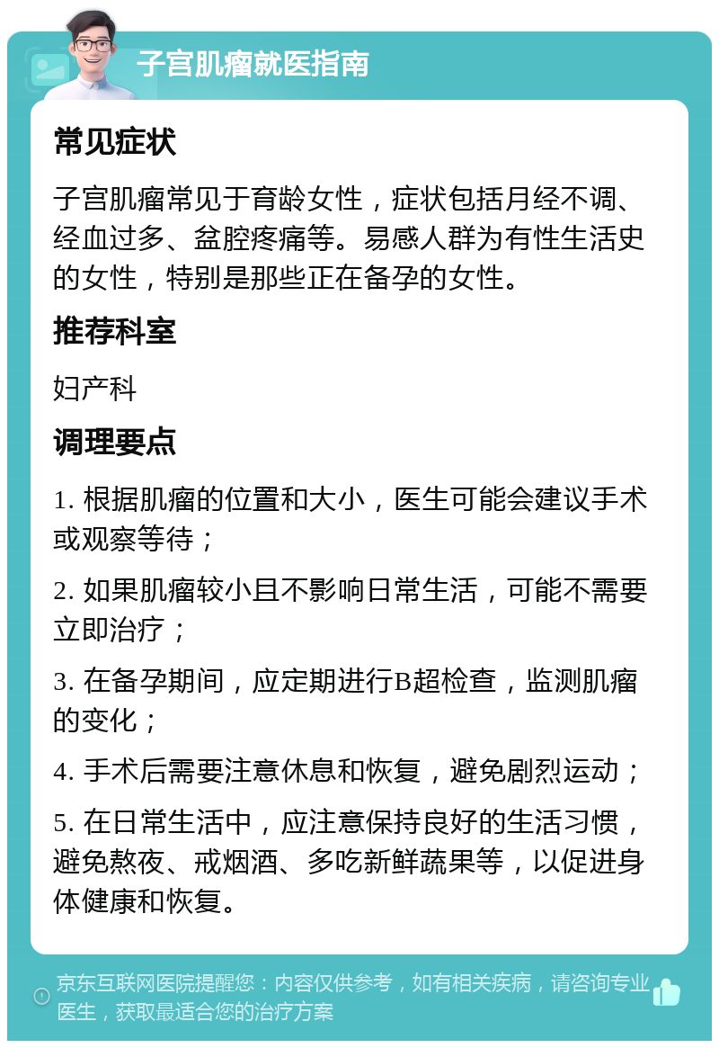 子宫肌瘤就医指南 常见症状 子宫肌瘤常见于育龄女性，症状包括月经不调、经血过多、盆腔疼痛等。易感人群为有性生活史的女性，特别是那些正在备孕的女性。 推荐科室 妇产科 调理要点 1. 根据肌瘤的位置和大小，医生可能会建议手术或观察等待； 2. 如果肌瘤较小且不影响日常生活，可能不需要立即治疗； 3. 在备孕期间，应定期进行B超检查，监测肌瘤的变化； 4. 手术后需要注意休息和恢复，避免剧烈运动； 5. 在日常生活中，应注意保持良好的生活习惯，避免熬夜、戒烟酒、多吃新鲜蔬果等，以促进身体健康和恢复。