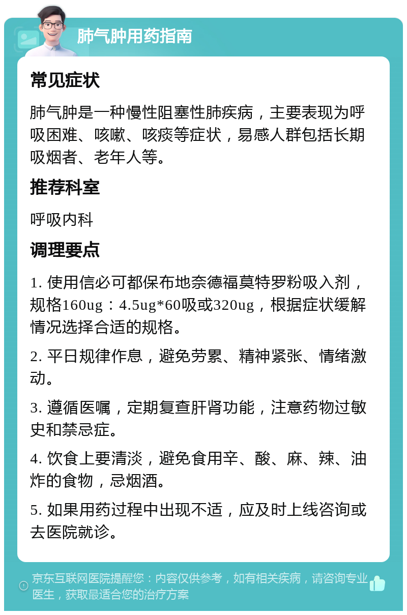 肺气肿用药指南 常见症状 肺气肿是一种慢性阻塞性肺疾病，主要表现为呼吸困难、咳嗽、咳痰等症状，易感人群包括长期吸烟者、老年人等。 推荐科室 呼吸内科 调理要点 1. 使用信必可都保布地奈德福莫特罗粉吸入剂，规格160ug：4.5ug*60吸或320ug，根据症状缓解情况选择合适的规格。 2. 平日规律作息，避免劳累、精神紧张、情绪激动。 3. 遵循医嘱，定期复查肝肾功能，注意药物过敏史和禁忌症。 4. 饮食上要清淡，避免食用辛、酸、麻、辣、油炸的食物，忌烟酒。 5. 如果用药过程中出现不适，应及时上线咨询或去医院就诊。