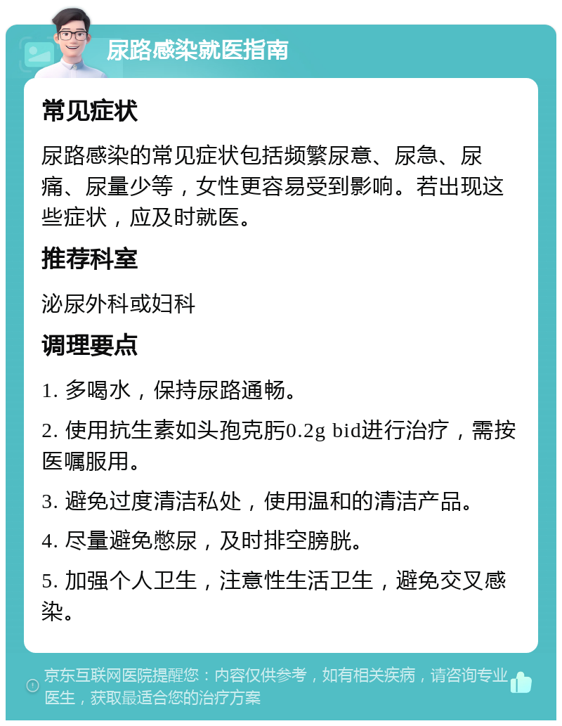 尿路感染就医指南 常见症状 尿路感染的常见症状包括频繁尿意、尿急、尿痛、尿量少等，女性更容易受到影响。若出现这些症状，应及时就医。 推荐科室 泌尿外科或妇科 调理要点 1. 多喝水，保持尿路通畅。 2. 使用抗生素如头孢克肟0.2g bid进行治疗，需按医嘱服用。 3. 避免过度清洁私处，使用温和的清洁产品。 4. 尽量避免憋尿，及时排空膀胱。 5. 加强个人卫生，注意性生活卫生，避免交叉感染。