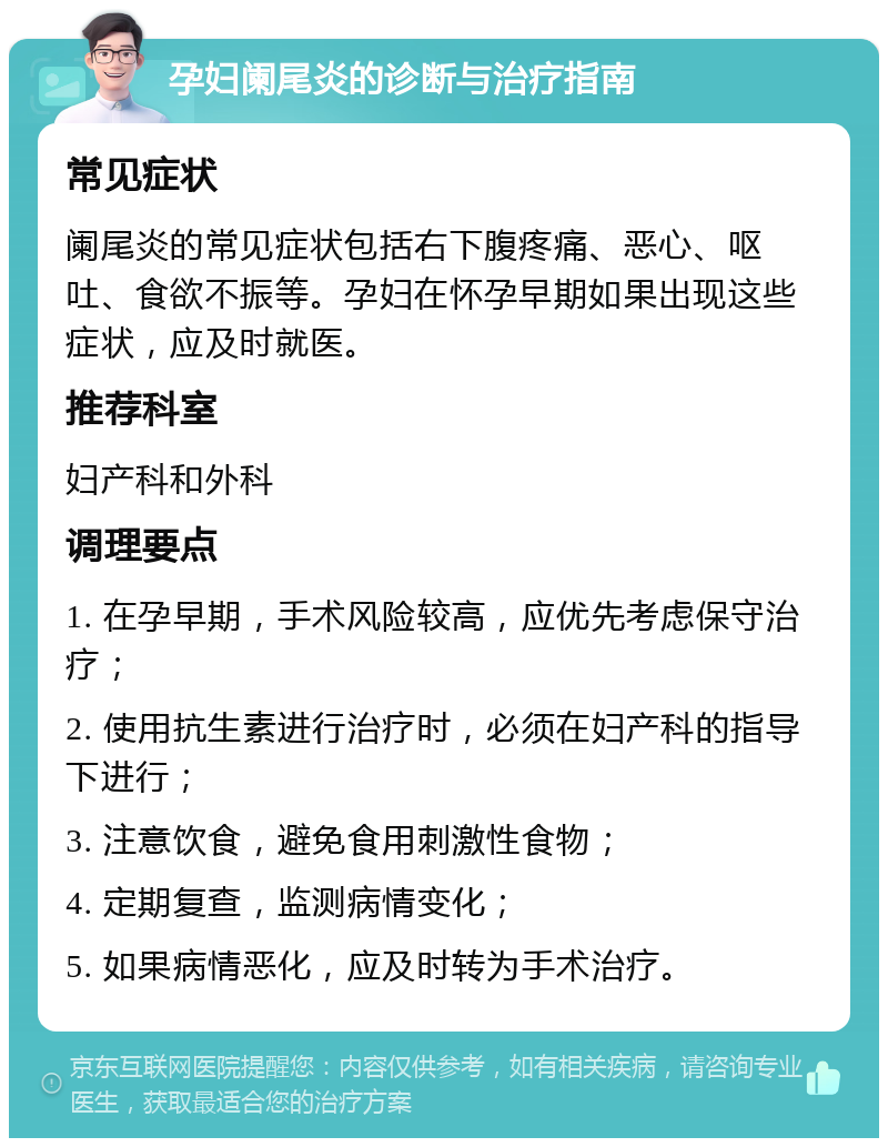 孕妇阑尾炎的诊断与治疗指南 常见症状 阑尾炎的常见症状包括右下腹疼痛、恶心、呕吐、食欲不振等。孕妇在怀孕早期如果出现这些症状，应及时就医。 推荐科室 妇产科和外科 调理要点 1. 在孕早期，手术风险较高，应优先考虑保守治疗； 2. 使用抗生素进行治疗时，必须在妇产科的指导下进行； 3. 注意饮食，避免食用刺激性食物； 4. 定期复查，监测病情变化； 5. 如果病情恶化，应及时转为手术治疗。