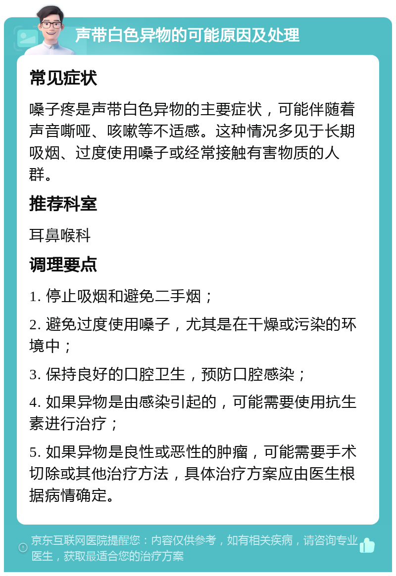 声带白色异物的可能原因及处理 常见症状 嗓子疼是声带白色异物的主要症状，可能伴随着声音嘶哑、咳嗽等不适感。这种情况多见于长期吸烟、过度使用嗓子或经常接触有害物质的人群。 推荐科室 耳鼻喉科 调理要点 1. 停止吸烟和避免二手烟； 2. 避免过度使用嗓子，尤其是在干燥或污染的环境中； 3. 保持良好的口腔卫生，预防口腔感染； 4. 如果异物是由感染引起的，可能需要使用抗生素进行治疗； 5. 如果异物是良性或恶性的肿瘤，可能需要手术切除或其他治疗方法，具体治疗方案应由医生根据病情确定。