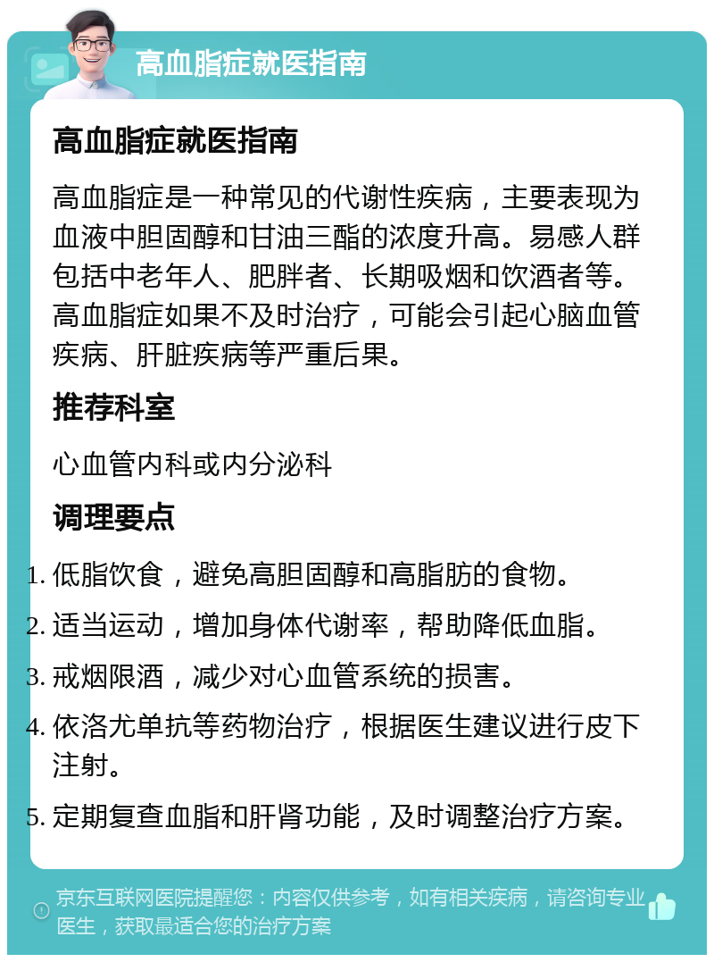 高血脂症就医指南 高血脂症就医指南 高血脂症是一种常见的代谢性疾病，主要表现为血液中胆固醇和甘油三酯的浓度升高。易感人群包括中老年人、肥胖者、长期吸烟和饮酒者等。高血脂症如果不及时治疗，可能会引起心脑血管疾病、肝脏疾病等严重后果。 推荐科室 心血管内科或内分泌科 调理要点 低脂饮食，避免高胆固醇和高脂肪的食物。 适当运动，增加身体代谢率，帮助降低血脂。 戒烟限酒，减少对心血管系统的损害。 依洛尤单抗等药物治疗，根据医生建议进行皮下注射。 定期复查血脂和肝肾功能，及时调整治疗方案。