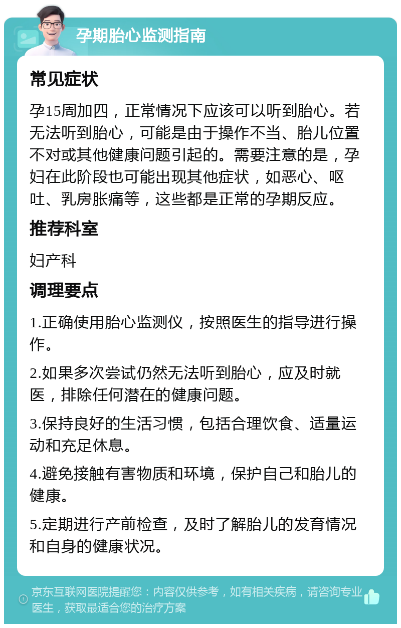 孕期胎心监测指南 常见症状 孕15周加四，正常情况下应该可以听到胎心。若无法听到胎心，可能是由于操作不当、胎儿位置不对或其他健康问题引起的。需要注意的是，孕妇在此阶段也可能出现其他症状，如恶心、呕吐、乳房胀痛等，这些都是正常的孕期反应。 推荐科室 妇产科 调理要点 1.正确使用胎心监测仪，按照医生的指导进行操作。 2.如果多次尝试仍然无法听到胎心，应及时就医，排除任何潜在的健康问题。 3.保持良好的生活习惯，包括合理饮食、适量运动和充足休息。 4.避免接触有害物质和环境，保护自己和胎儿的健康。 5.定期进行产前检查，及时了解胎儿的发育情况和自身的健康状况。