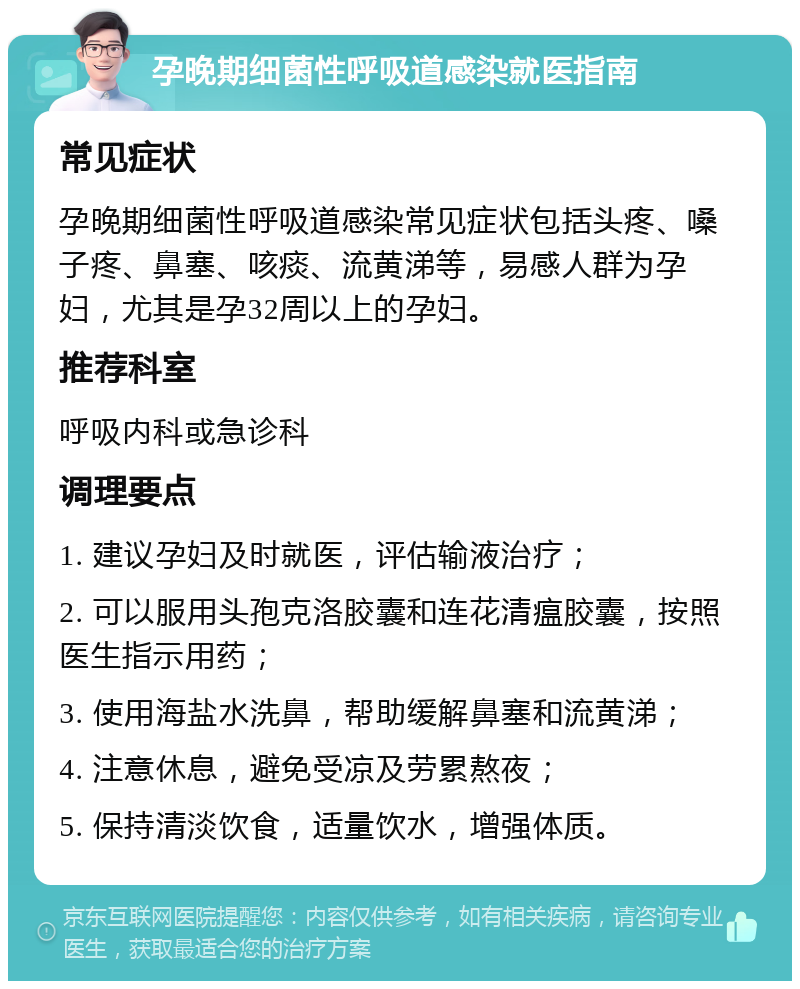 孕晚期细菌性呼吸道感染就医指南 常见症状 孕晚期细菌性呼吸道感染常见症状包括头疼、嗓子疼、鼻塞、咳痰、流黄涕等，易感人群为孕妇，尤其是孕32周以上的孕妇。 推荐科室 呼吸内科或急诊科 调理要点 1. 建议孕妇及时就医，评估输液治疗； 2. 可以服用头孢克洛胶囊和连花清瘟胶囊，按照医生指示用药； 3. 使用海盐水洗鼻，帮助缓解鼻塞和流黄涕； 4. 注意休息，避免受凉及劳累熬夜； 5. 保持清淡饮食，适量饮水，增强体质。