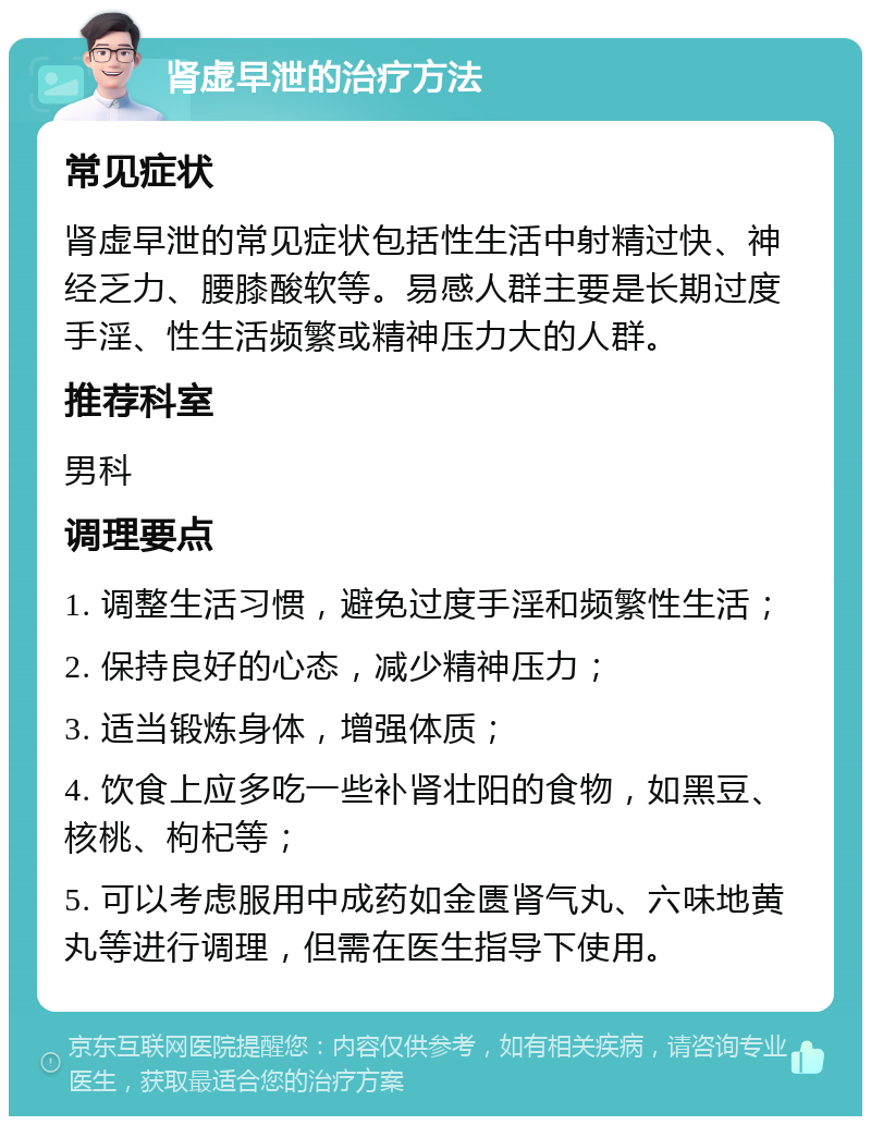 肾虚早泄的治疗方法 常见症状 肾虚早泄的常见症状包括性生活中射精过快、神经乏力、腰膝酸软等。易感人群主要是长期过度手淫、性生活频繁或精神压力大的人群。 推荐科室 男科 调理要点 1. 调整生活习惯，避免过度手淫和频繁性生活； 2. 保持良好的心态，减少精神压力； 3. 适当锻炼身体，增强体质； 4. 饮食上应多吃一些补肾壮阳的食物，如黑豆、核桃、枸杞等； 5. 可以考虑服用中成药如金匮肾气丸、六味地黄丸等进行调理，但需在医生指导下使用。