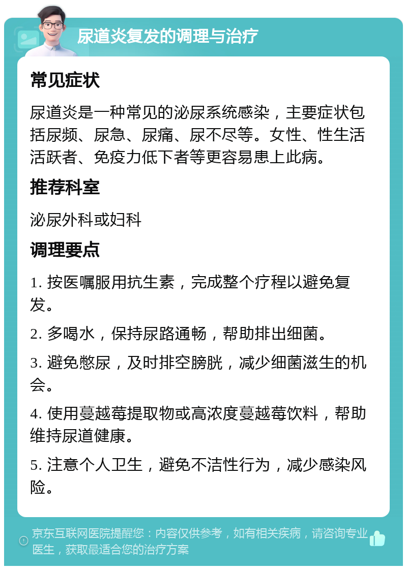 尿道炎复发的调理与治疗 常见症状 尿道炎是一种常见的泌尿系统感染，主要症状包括尿频、尿急、尿痛、尿不尽等。女性、性生活活跃者、免疫力低下者等更容易患上此病。 推荐科室 泌尿外科或妇科 调理要点 1. 按医嘱服用抗生素，完成整个疗程以避免复发。 2. 多喝水，保持尿路通畅，帮助排出细菌。 3. 避免憋尿，及时排空膀胱，减少细菌滋生的机会。 4. 使用蔓越莓提取物或高浓度蔓越莓饮料，帮助维持尿道健康。 5. 注意个人卫生，避免不洁性行为，减少感染风险。