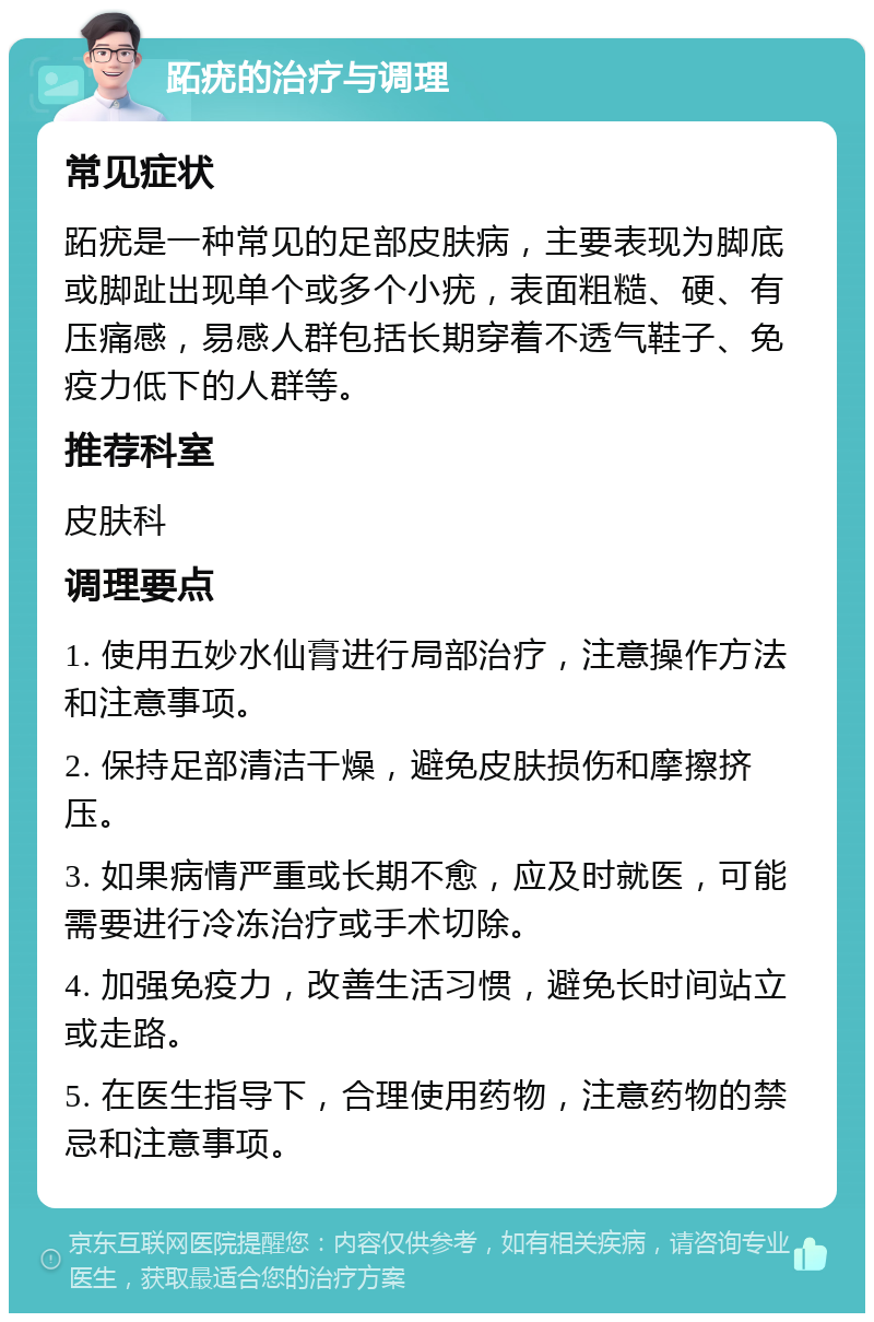 跖疣的治疗与调理 常见症状 跖疣是一种常见的足部皮肤病，主要表现为脚底或脚趾出现单个或多个小疣，表面粗糙、硬、有压痛感，易感人群包括长期穿着不透气鞋子、免疫力低下的人群等。 推荐科室 皮肤科 调理要点 1. 使用五妙水仙膏进行局部治疗，注意操作方法和注意事项。 2. 保持足部清洁干燥，避免皮肤损伤和摩擦挤压。 3. 如果病情严重或长期不愈，应及时就医，可能需要进行冷冻治疗或手术切除。 4. 加强免疫力，改善生活习惯，避免长时间站立或走路。 5. 在医生指导下，合理使用药物，注意药物的禁忌和注意事项。