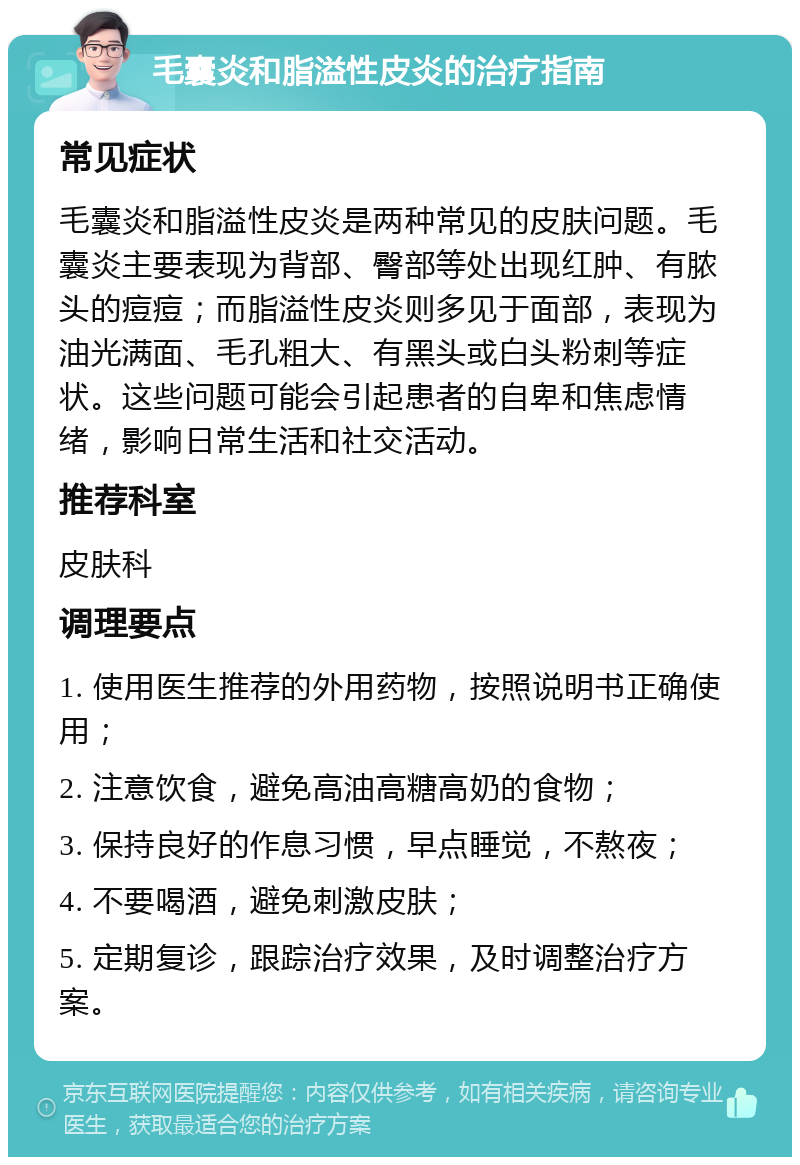 毛囊炎和脂溢性皮炎的治疗指南 常见症状 毛囊炎和脂溢性皮炎是两种常见的皮肤问题。毛囊炎主要表现为背部、臀部等处出现红肿、有脓头的痘痘；而脂溢性皮炎则多见于面部，表现为油光满面、毛孔粗大、有黑头或白头粉刺等症状。这些问题可能会引起患者的自卑和焦虑情绪，影响日常生活和社交活动。 推荐科室 皮肤科 调理要点 1. 使用医生推荐的外用药物，按照说明书正确使用； 2. 注意饮食，避免高油高糖高奶的食物； 3. 保持良好的作息习惯，早点睡觉，不熬夜； 4. 不要喝酒，避免刺激皮肤； 5. 定期复诊，跟踪治疗效果，及时调整治疗方案。