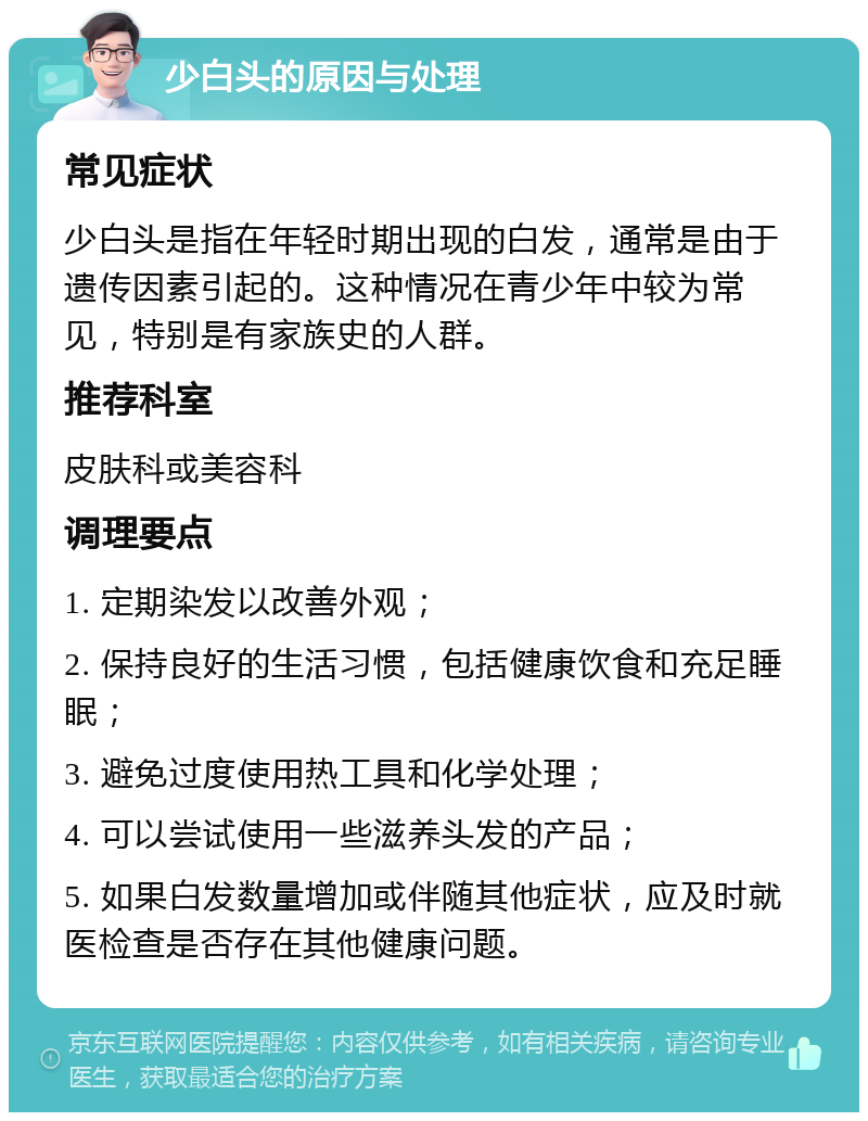 少白头的原因与处理 常见症状 少白头是指在年轻时期出现的白发，通常是由于遗传因素引起的。这种情况在青少年中较为常见，特别是有家族史的人群。 推荐科室 皮肤科或美容科 调理要点 1. 定期染发以改善外观； 2. 保持良好的生活习惯，包括健康饮食和充足睡眠； 3. 避免过度使用热工具和化学处理； 4. 可以尝试使用一些滋养头发的产品； 5. 如果白发数量增加或伴随其他症状，应及时就医检查是否存在其他健康问题。