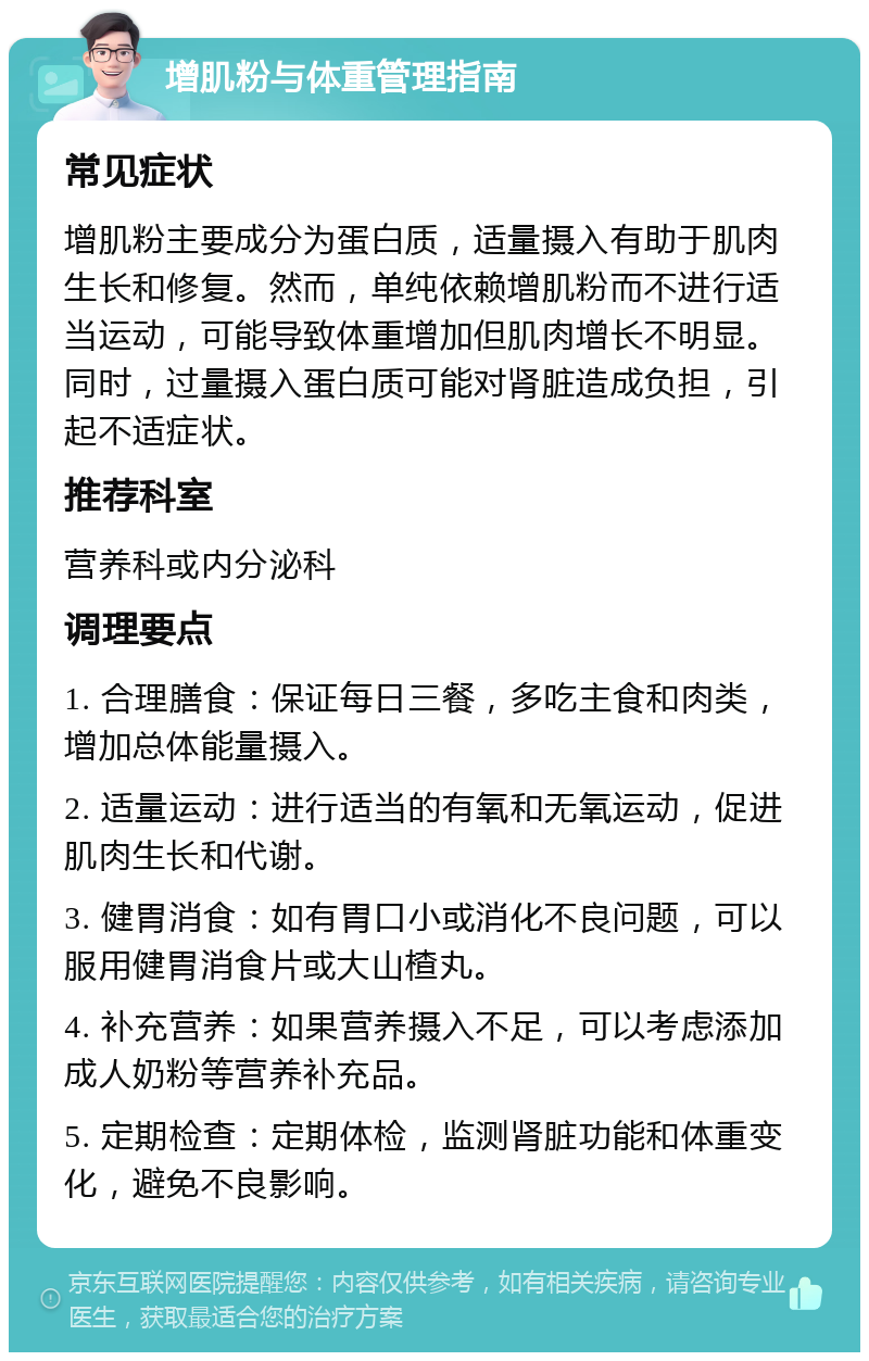 增肌粉与体重管理指南 常见症状 增肌粉主要成分为蛋白质，适量摄入有助于肌肉生长和修复。然而，单纯依赖增肌粉而不进行适当运动，可能导致体重增加但肌肉增长不明显。同时，过量摄入蛋白质可能对肾脏造成负担，引起不适症状。 推荐科室 营养科或内分泌科 调理要点 1. 合理膳食：保证每日三餐，多吃主食和肉类，增加总体能量摄入。 2. 适量运动：进行适当的有氧和无氧运动，促进肌肉生长和代谢。 3. 健胃消食：如有胃口小或消化不良问题，可以服用健胃消食片或大山楂丸。 4. 补充营养：如果营养摄入不足，可以考虑添加成人奶粉等营养补充品。 5. 定期检查：定期体检，监测肾脏功能和体重变化，避免不良影响。