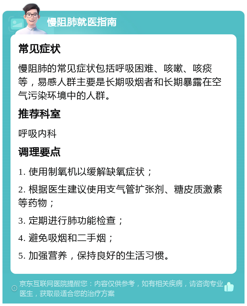 慢阻肺就医指南 常见症状 慢阻肺的常见症状包括呼吸困难、咳嗽、咳痰等，易感人群主要是长期吸烟者和长期暴露在空气污染环境中的人群。 推荐科室 呼吸内科 调理要点 1. 使用制氧机以缓解缺氧症状； 2. 根据医生建议使用支气管扩张剂、糖皮质激素等药物； 3. 定期进行肺功能检查； 4. 避免吸烟和二手烟； 5. 加强营养，保持良好的生活习惯。