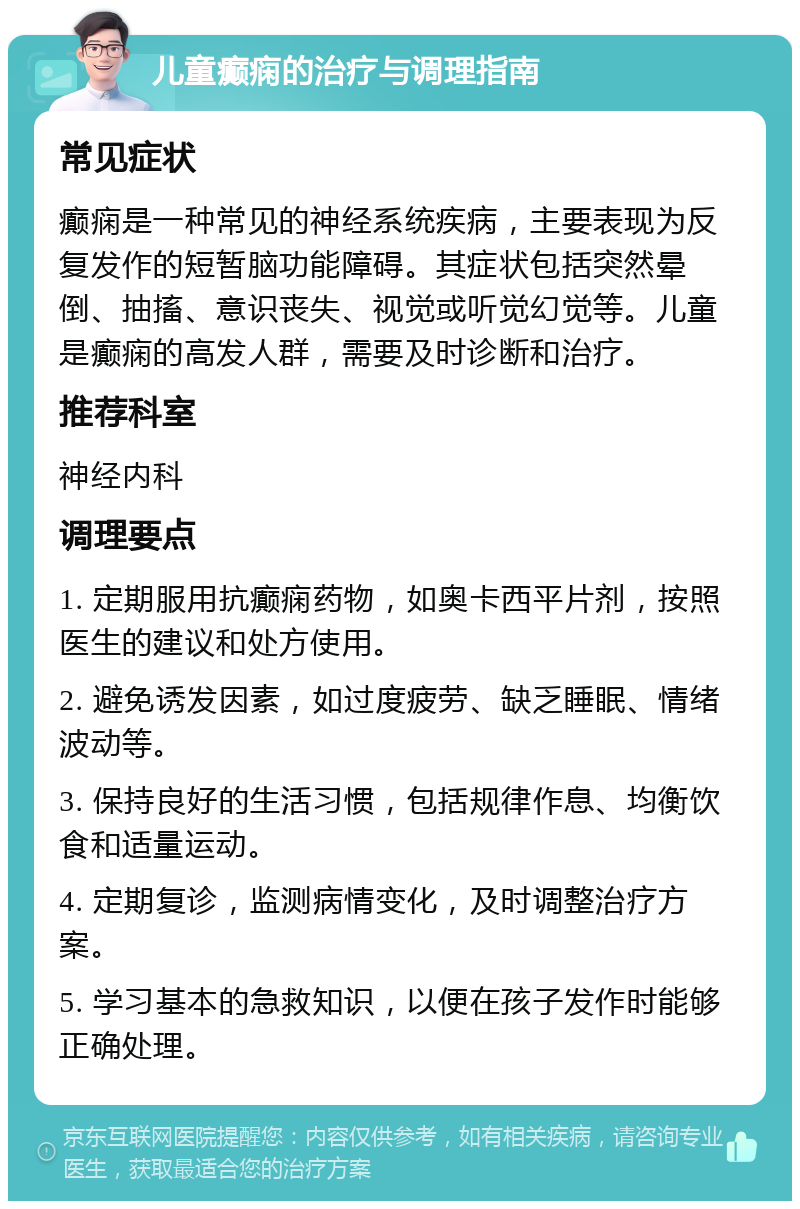 儿童癫痫的治疗与调理指南 常见症状 癫痫是一种常见的神经系统疾病，主要表现为反复发作的短暂脑功能障碍。其症状包括突然晕倒、抽搐、意识丧失、视觉或听觉幻觉等。儿童是癫痫的高发人群，需要及时诊断和治疗。 推荐科室 神经内科 调理要点 1. 定期服用抗癫痫药物，如奥卡西平片剂，按照医生的建议和处方使用。 2. 避免诱发因素，如过度疲劳、缺乏睡眠、情绪波动等。 3. 保持良好的生活习惯，包括规律作息、均衡饮食和适量运动。 4. 定期复诊，监测病情变化，及时调整治疗方案。 5. 学习基本的急救知识，以便在孩子发作时能够正确处理。