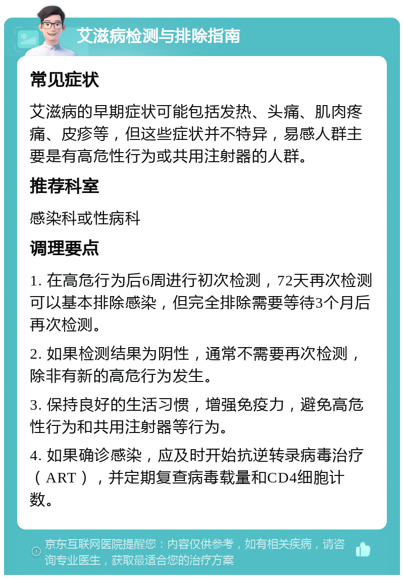 艾滋病检测与排除指南 常见症状 艾滋病的早期症状可能包括发热、头痛、肌肉疼痛、皮疹等，但这些症状并不特异，易感人群主要是有高危性行为或共用注射器的人群。 推荐科室 感染科或性病科 调理要点 1. 在高危行为后6周进行初次检测，72天再次检测可以基本排除感染，但完全排除需要等待3个月后再次检测。 2. 如果检测结果为阴性，通常不需要再次检测，除非有新的高危行为发生。 3. 保持良好的生活习惯，增强免疫力，避免高危性行为和共用注射器等行为。 4. 如果确诊感染，应及时开始抗逆转录病毒治疗（ART），并定期复查病毒载量和CD4细胞计数。