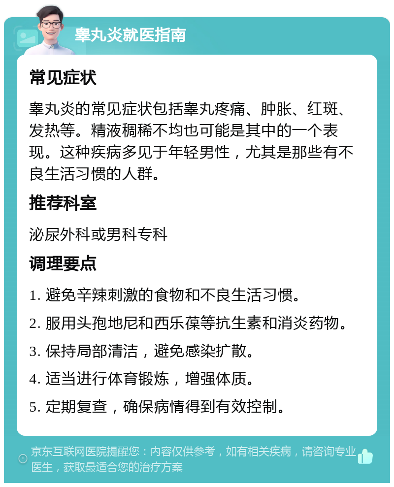 睾丸炎就医指南 常见症状 睾丸炎的常见症状包括睾丸疼痛、肿胀、红斑、发热等。精液稠稀不均也可能是其中的一个表现。这种疾病多见于年轻男性，尤其是那些有不良生活习惯的人群。 推荐科室 泌尿外科或男科专科 调理要点 1. 避免辛辣刺激的食物和不良生活习惯。 2. 服用头孢地尼和西乐葆等抗生素和消炎药物。 3. 保持局部清洁，避免感染扩散。 4. 适当进行体育锻炼，增强体质。 5. 定期复查，确保病情得到有效控制。