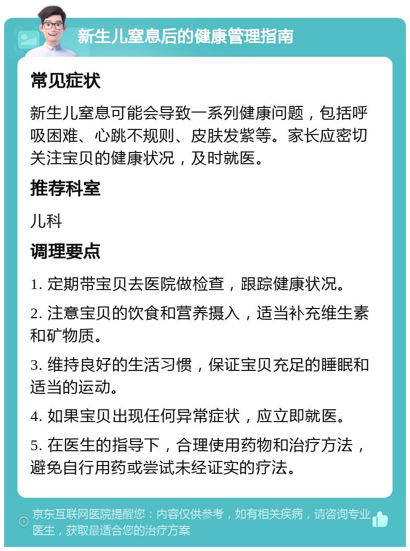 新生儿窒息后的健康管理指南 常见症状 新生儿窒息可能会导致一系列健康问题，包括呼吸困难、心跳不规则、皮肤发紫等。家长应密切关注宝贝的健康状况，及时就医。 推荐科室 儿科 调理要点 1. 定期带宝贝去医院做检查，跟踪健康状况。 2. 注意宝贝的饮食和营养摄入，适当补充维生素和矿物质。 3. 维持良好的生活习惯，保证宝贝充足的睡眠和适当的运动。 4. 如果宝贝出现任何异常症状，应立即就医。 5. 在医生的指导下，合理使用药物和治疗方法，避免自行用药或尝试未经证实的疗法。