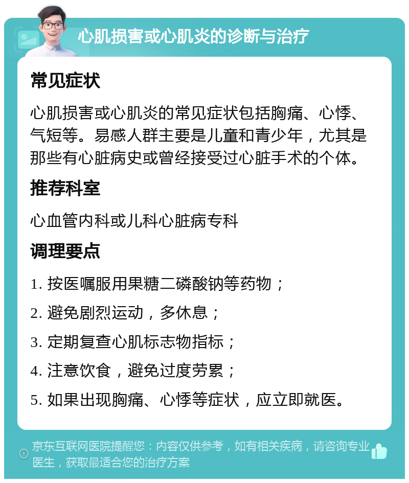 心肌损害或心肌炎的诊断与治疗 常见症状 心肌损害或心肌炎的常见症状包括胸痛、心悸、气短等。易感人群主要是儿童和青少年，尤其是那些有心脏病史或曾经接受过心脏手术的个体。 推荐科室 心血管内科或儿科心脏病专科 调理要点 1. 按医嘱服用果糖二磷酸钠等药物； 2. 避免剧烈运动，多休息； 3. 定期复查心肌标志物指标； 4. 注意饮食，避免过度劳累； 5. 如果出现胸痛、心悸等症状，应立即就医。