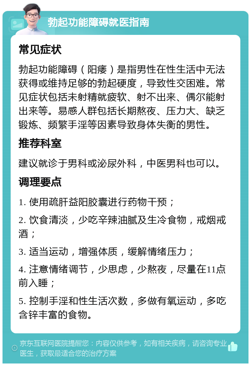 勃起功能障碍就医指南 常见症状 勃起功能障碍（阳痿）是指男性在性生活中无法获得或维持足够的勃起硬度，导致性交困难。常见症状包括未射精就疲软、射不出来、偶尔能射出来等。易感人群包括长期熬夜、压力大、缺乏锻炼、频繁手淫等因素导致身体失衡的男性。 推荐科室 建议就诊于男科或泌尿外科，中医男科也可以。 调理要点 1. 使用疏肝益阳胶囊进行药物干预； 2. 饮食清淡，少吃辛辣油腻及生冷食物，戒烟戒酒； 3. 适当运动，增强体质，缓解情绪压力； 4. 注意情绪调节，少思虑，少熬夜，尽量在11点前入睡； 5. 控制手淫和性生活次数，多做有氧运动，多吃含锌丰富的食物。